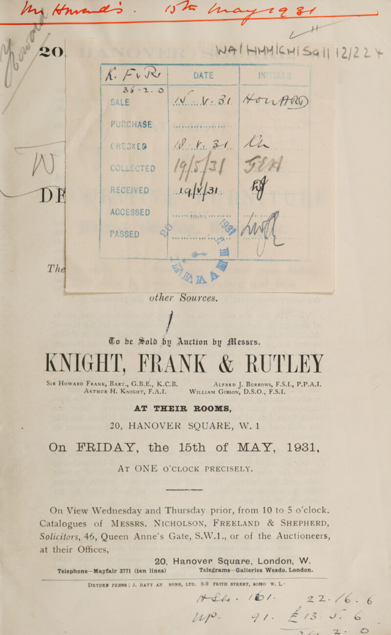   ae lw COLLECTED | IG)5. tt { RECEIVED ACCESSED ) | | | PASSED Th  other Sources. / Go be Sold by Auction by Messrs. KNIGHT, FRANK &amp; RUTLEY Sir Howarp Frank, Barr., G.B.E., K.C.B. Atrrep J. Burrows, F.S,I., P.P.A.I. Arruur H. Kniourt, F.A.I. Witiam Gisson, D.S.O., F.S.I. AT THEIR ROOMS, 20, HANOVER SQUARE, W. 1 mo FPRelIDAY, the 15th of MAY, 1931, AT ONE O'CLOCK PRECISELY. On View Wednesday and Thursday prior, from 10 to 5 o'clock. Catalogues of MESSRS. NICHOLSON, FREELAND &amp; SHEPHERD, Solicitors, 46, Queen Anne’s Gate, S.W.1., or of the Auctioneers, at their Offices, 20, Hanover Square, London, W. Telephone—Mayfair 3771 (ten lines) Telegrams—Galleries Wesdo, London.   DRYDEN PRESS: J. DAVY AN SONS, LTD. 8-9 FRITH STREKT, SOHO W. 1.- tbe - (B/. 22. ee LLf: SP /. # PS - Vie te a Je