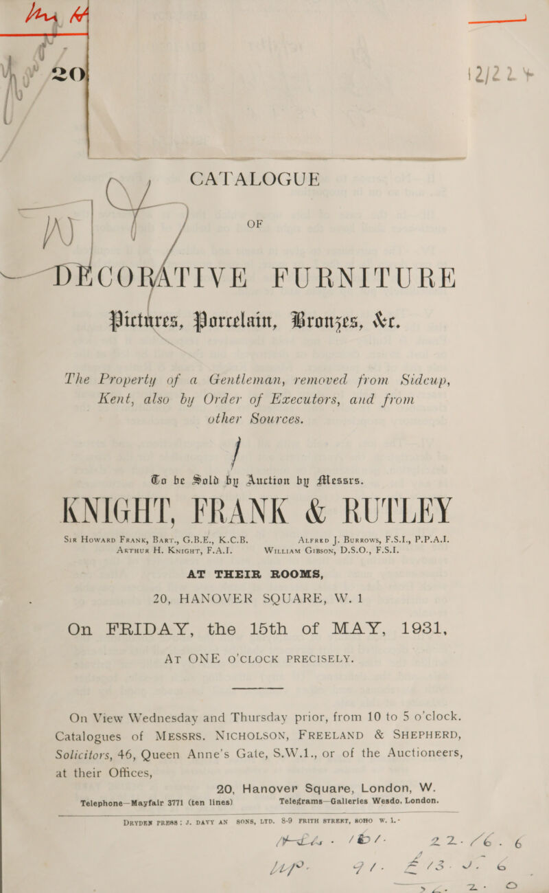 OF  — sobre FURNITURE Pictures, Porcelain, PBronzes, Xr. The Property of a Gentleman, removed from Sidcup, Kent, also by Order of Executors, and from other Sources. Go be Sold by Auction by Messrs. KNIGHT, FRANK &amp; RUTLEY Sin Howarp Frank, Bart., G.B.E., K.C.B. Atrrep J. Burrows, F.S.I., P.P.A.I. Arruur H. Kniourt, F.A.I. Witt1am Gisson, D.S.O., F.S.I. AT THEIR ROOMS, 20, HANOVER SQUARE, W. 1 On FRIDAY, the 15th of MAY, 1981, AT ONE O'CLOCK PRECISELY. On View Wednesday and Thursday prior, from 10 to 5 o'clock. Catalogues of MESSRS. NICHOLSON, FREELAND &amp; SHEPHERD, Solicitors, 46, Queen Anne’s Gate, S.W.1., or of the Auctioneers, at their Offices, 20, Hanover Square, London, W. Telephone—Mayfair 3771 (ten lines) Telegrams—Galleries Wesdo, London.  DRYDEN PRESS; J. DAVY AN SONS, LTD. 8-9 FRITH STREKT, SOHO W. 1.- Wt - / /- a p a re 4 o g ae cw Uf : ai: ENS: a &amp; eA