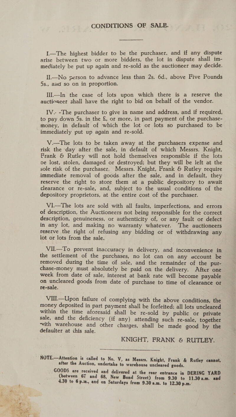 CONDITIONS OF SALE. I.—The highest bidder to be the purchaser, and if any dispute arise between two or more bidders, the lot in dispute shall im- mediately be put up again and re-sold as the auctioneer may decide. IIl.—No serson to advance less than 2s. 6d., above Five Pounds 5s., aad so on in proportion. IIl—In the case of lots upon which there is a reserve the auctioneer shall have the right to bid on behalf of the vendor. IV.- -The purchaser to give in name and address, and if required, to pay down 5s. in the £, or more, in part payment of the purchase- immediately put up again and re-sold. V.—The lots to be taken away at the purchasers expense and risk the day after the sale, in default of which Messrs. Knight, Frank &amp; Rutley will not hold themselves responsible if the lots pe lost, stolen, damaged or destroyed; but they will be left at the sole risk of the purchaser. Messrs. Knight, Frank &amp; Rutley require immediate removal of goods after the sale, and in default, they reserve the right to store them at a public depository to await clearance or re-sale, and, subject to the usual conditions of the depository proprietors, at the entire cost of the purchaser. V1—tThe lots are sold with all faults, imperfections, and errors of description, the Auctioneers not being responsible for the correct description, genuineness, or authenticity of, or any fault or defect in any lot, and making no warranty whatever. The auctioneers reserve the right of refusing any bidding or of withdrawing any lot or lots from the sale. Vil—To prevent inaccuracy in delivery, and inconvenience in the settlement of the purchases, no lot can on any account be removed during the time of sale, and the remainder of the pur- chase-money must absolutely be paid on the delivery. After one week from date of sale, interest at bank rate will become payable on ae goods from date of purchase to time of clearance or re-sale. VIII.—Upon failure of complying with the above conditions, the money deposited in part payment shall be forfeited; all lots uncleared within the time aforesaid shall be re-sold by public or private sale, and the deficiency (if any) attending such re-sale, together ‘vith warehouse and other charges, shall be made good by the defaulter at this sale. KNIGHT, FRANK &amp; RUTLEY. —.  after the Auction, undertake to warehouse uncleared goods. _ GOODS are received and delivered at the rear entrance in DERING YARD (between 67 and 68, New Bond Street) from 9.30 to 11.30a.m. and