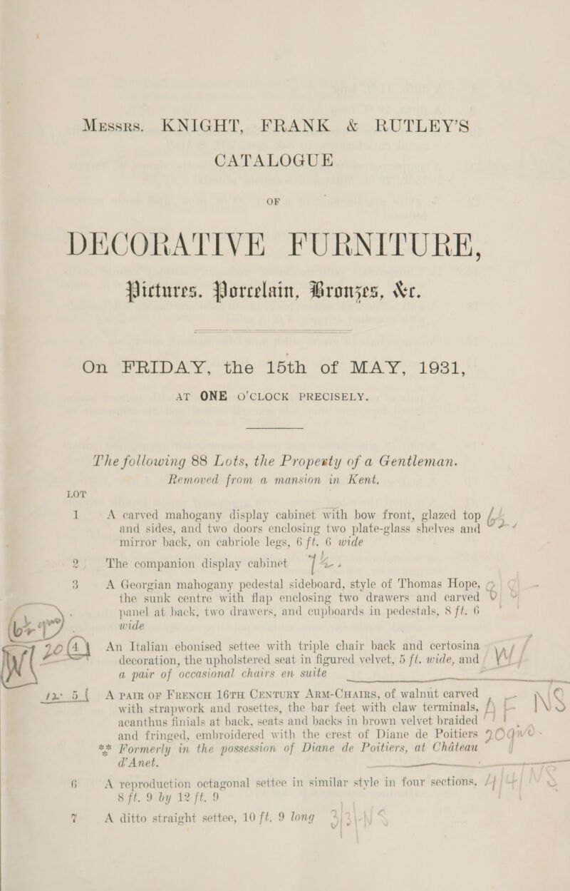  Messrs. KNIGHT, FRANK &amp; RUTLEY’S OF DECORATIVE FURNITURE, Pictures. Porcelain, Bronjes, Xe.   On FRIDAY, the 15th of MAY, 1931, AT ONE O'CLOCK PRECISELY. The following 88 Lots, the Propesty of a Gentleman. Removed from a mansion in Kent. LOT i! A carved mahogany display cabinet with bow front, glazed top bs and sides, and two doors enclosing two plate-g class shelves and ' mirror back, on cabriole legs, 6 ft. 6 wide 3 A Georgian mahogany pedestal sideboard, style of Thomas Hope, 9 the sunk centre with flap enclosing two drawers and carved A oe tie panel at back, two drawers, and cupboards in pedestals, 8 ft. 6 4 ye anya (b 4 ' wide 90(4 4 An Italian ebonised settee with triple chair back and certosina Af | decoration, the upholstered seat in figured velvet, 5 ft. wide, and \ &amp; a par of ‘occasional chairs en suite  with strapwork and rosettes, the bar feet with claw terminals, acanthus finials at back, seats and backs in brown velvet braided ‘ / ! * Formerly in the possession of Diane de Poitiers, at Chateau d’Anet. , if A reproduction octagonal settee in similar style in four sections, 4 8 ft. 9 by 12 ft. 9 7 A ditto straight settee, 10 ft. 9 long 