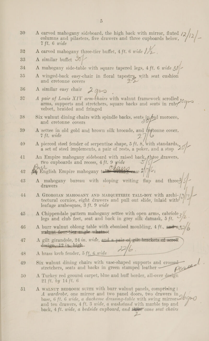 30 50 51 5 columns and pilasters, five drawers ‘and three cupboards below, 7 ft. 6 wide A carved spec three- tier buffet, 4 ft. 6 wide lk &gt; A similar buffet ~% A mahogany side- table with square tapered legs, 4 ft. 6 wide suf c A winged-back easy-chair in floral tapestry, with seat cushion and cretonne covers A. A carved mahogany sideboard, the high back with mirror, fluted /2 | 5) / ff A similar easy chair 2 q,-5 A par of Louis XIV arm-chairs with walnut framework scrolled 5 arms, supports and stretchers, square backs and seats in ruby velvet, braided and fringed Six walnut dining chairs with spindle backs, seats i and cretonne covers  “ed morocco, A settee in old gold and brown silk brocade, and oe cover, 7 ft. wide A pierced steel fender of serpentine shape, 5 ff. 8, with standards, we a set of steel implements, a pair of rests, a poker, and a stop An Empire mahogany sideboard with raised back, Sea gee two cupboards and recess, 4ft.9 wide S/§ CAQ.   WAAR English Empire mahogany t oO / jj A mahogany bureau with onal ae writing flap and teed) iy - drawers | A GEORGIAN MAHOGANY AND MARQUETERIE TALL-BOY with archi- 12: 2 sf tectural cornice, eight drawers and pull out slide, inlaid with leafage arabesques, 3 ft. 9 wide A Chippendale pattern mahogany settee with open arms, cabriole 2 / legs and club feet, seat and back in grey silk damask, 5 ft. Ye hl A burr bal — table with ebonised moulding, 4 ft., aamedea sa seene angle whatnot   A brass kerb fender, 5 ft. 6 wide —_ 2 Six walnut dining chairs with vase-shaped supports eo We stretchers, seats and backs in green stamped leather PL A Turkey red ground carpet, blue and buff border, all-ov er r design 21 ft. by 14 ft. 6 A WALNUT BEDROOM SUITE with burr walnut panels, comprising : A wardrobe, one mirror and two panel doors, two drawers in rip base, 6 ft. 6 wide, a duchesse dressing-table with swing mirrors“OGmO) and ten drawers, 4 ft. 3 wide, a washstand with marble top and /f