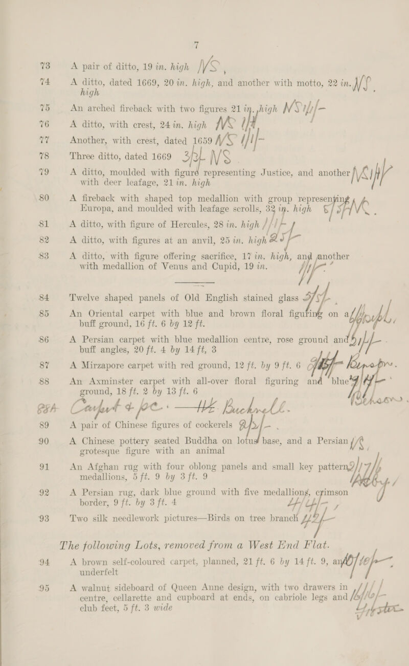 74 i ta ‘1 A pair of ditto, 19 in. high VS, A ditto, dated 1669, 20 in. high, and another with motto, 22 in. ve. high An arched fireback with two figures 21 17 oa NSifi/- A ditto, with crest, 24 in. nigh IVE ra, Another, with crest, dated 1659 VW / 1} Three ditto, dated 1669 3 N/ S A ditto, moulded with figuré representing Justice, and another \&amp; } V with deer leafage, 21 in. high A fireback with shaped top medallion with group represenyi1 Europa, and moulded with leafage scrolls, i) 7 high § FMR A ditto, with figure of Hercules, 28 in. high , }} f A ditto, with figures at an anvil, 25 in. igh lS wt A ditto, with figure offering sacrifice, 17 in. high, an a with medallion of Venus and Cupid, 19 in. ‘'welve shaped panels of Old Bicol stained glass On An Oriental carpet with blue and brown floral figuri buff ground, 16 ft. 6 by 12 ft. A Persian carpet with blue medallion centre, rose ground and! buff angles, 20 ft. 4 by 14 ft, 3 A Mirzapore carpet with red ground, 12 ft. by 9 ft. 6  An Axminster carpet with all-over floral figuring and blue ground, 18 ft. 2 by 13 ft. 6 fr Ly ii yy, Lp Leon ‘ Corfu + ree Hh Bucknell $ A pair of Chinese figures of cockerels JA : A Chinese pottery seated Buddha on lotug base, and a Persian A grotesque figure with an animal An Afghan rug with four oblong panels and small key pattern// medallions, 5 ft. 9 by 3 ft. 9 A Persian rug, dark blue ground with five medalliong, crimson border, 9 ft. by 3 ft. 4 Y/u4/- , Two sulk needlework pictures—Birds on tree branch 4  A brown self-coloured carpet, planned, 21 ft. 6 by 14 ft. 9, ai A underfelt centre, cellarette and cupboard at ends, on cabriole legs and A walnut sideboard of Queen Anne design, with two drawers in J Mh ae
