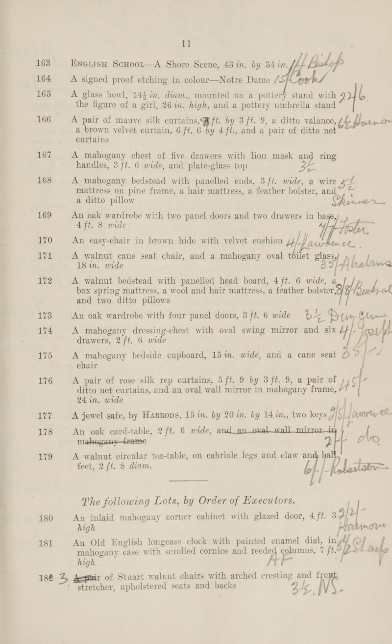 163 164 165 166 167 168 169 170 171 172 173 174 175 176 17% 178 179 180 181 182 11   ENGLIsH ScHoor—A Shore Scene, 43 in. by 34 in. A signed proof etching in colour—Notre Dame /S A glass bowl, 144 in. diam., mounted on a pottery ste the figure of a girl, 26 in. high, and a pottery umbrella stand A pair of mauve silk curtains, @ft. by 3 ft. 9, a ditto valance ae a brown velvet curtain, 6 ft. 6 by 4ft., and a pair of ditto net curtains A mahogany chest of five drawers with lion mask and ring handles, 8 ft. 6 wide, and plate-glass top a A mahogany bedstead with panelled ends, 3 ft. wide, a wire ef mattress on pine frame, a hair mattress, a feather bolster, of e a ditto pillow Crnner 4 ft. 8 wide An oak wardrobe with two panel doors and two drawers in af An easy-chair in brown hide with velvet cushion Uf poe “4 faw A walnut cane seat chair, and a mahogany oval t et glassy »y } 18 in. wide BH ah lire A walnut bedstead with panelled head board, 4 ft. 6 wide, a Z box spring mattress, a wocl and hair mattress, a feather bolster, MS Y, al and two ditto pillows An oak wardrobe with four panel doors, 3 ft. 6 wide os Btw A mahogany dressing-chest with oval swing mirror and six HI. jap drawers, 2 ft. 6 wide A mahogany bedside cupboard, 15m. wide, and a cane seat Pe ar i chair A pair of rose silk rep curtains, 5 ft. 9 by 3 ft. 9, a pair of J bS 4. ditto net curtains, and an oval wall mirror in mahogany frame, | 24 in. wide l A jewel safe, by Harrops, 15 in. by 20 m. by 14 m., two eye IY p yorty ex. et a An oak card-table, 2 ft. 6 wide, a 1 { A walnut circular tea-table, on cabriole legs and claw and, hall feet, 2 ft. 8 diam. b wa A Prr | - The following Lots, by Order of Executors. An inlaid mahogany corner cabinet with glazed door, 4 ft. 39 i high pe Z| Amour An Old English longcase clock with painted enamel dial, in vi (> F nal mahogany case W Bh scrolled cornice and reeded columns, 7 7 ft. oy 2b Loehg hugh Irie