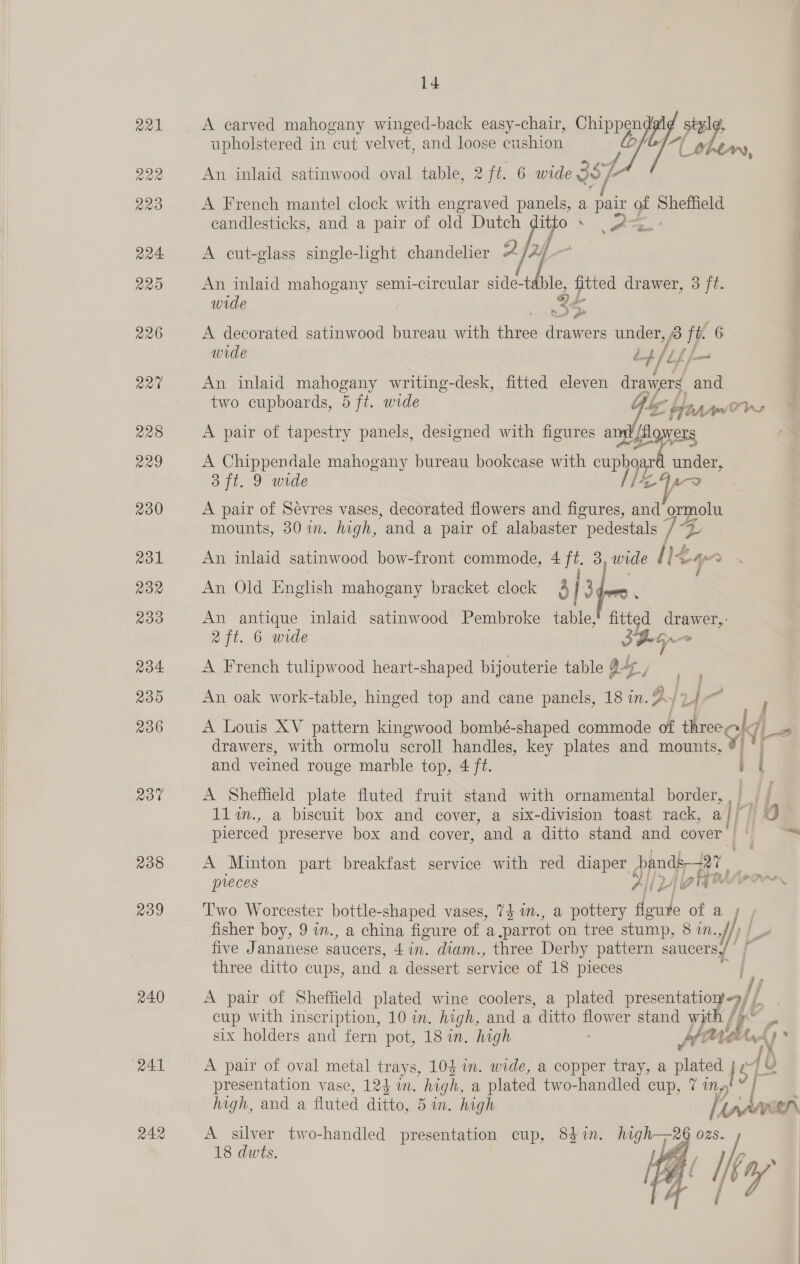 R22 RRO 224 220 226 aa¢ 228 229 230 R31 RoR 233 204 230 236 23% 238 Ro9 240 241 242 14 A carved mahogany v winged-back easy-chair, ole Bigs: upholstered in cut velvet, and loose cushion i ther, An inlaid satinwood oval table, 2 ft. 6 wide 3s 7 A French mantel clock with engraved panels, a pair of Sheffield candlesticks, and a pair of old Dutch itto iat = iy A cut-glass single-light chandelier 2 y An inlaid mahogany semi-circular side-table, “alee drawer, 3 ft. wide ae ‘ten nA A decorated satinwood bureau with three drawers under, 3 ft. 6 wide bb lef fm An inlaid mahogany writing-desk, fitted eleven dravvers and two cupboards, 5 ft. wide obi aA Orns A pair of tapestry panels, designed with figures a lig wes A Chippendale mahogany bureau bookcase with oupyg po under, SH. 9 wide IZA? A pair of Sévres vases, decorated flowers and figures, and ormolu mounts, 30 in. high, and a pair of alabaster pedestals , “4 An inlaid satinwood bow-front commode, 4 ft. 3, wide / lz uy &lt; An Old English mahogany bracket clock 4 fro : An antique inlaid satinwood Pembroke table,’ fitted drawer,. 2 ft. 6 wide 3G ~~ A French tulipwood heart-shaped bijouterie table gts / An oak work-table, hinged top and cane panels, 18 in. 9} yu a A Louis XV pattern kingwood bombé-shaped commode of three ol | drawers, with ormolu scroll handles, key plates and mounts, ® *— and veined rouge marble top, 4 ft. A Sheffield plate fluted fruit stand with ornamental border, I 1lin., a biscuit box and cover, a six-division toast rack, af pierced preserve box and cover, and a ditto stand and cover: A Minton part breakfast service with red diaper pendk-2t preces All 2A { 17 Two Worcester bottle-shaped vases, 7$ wm., a pottery floure of a fisher boy, 9 in., a china figure of a parrot on tree stump, 8 i. if! five Jananese saucers, 4in. diam., three Derby pattern saucers, three ditto cups, and a dessert service of 18 pieces Z A pair of Sheffield plated wine coolers, a plated ee af cup with inscription, 10 im. high, and a “ditto flower stand w th fp os six holders and fern pot, 18 in. high anit Oy 47 : A pair of oval metal trays, 103 in. wide, a copper tray, a miei | eqh presentation vase, 124 i. high, a plated two-handled cup, 7 in» A silver two-handled presentation cup, 83 in. high—2 OzS. 18 dwts. ty Uf [kay 
