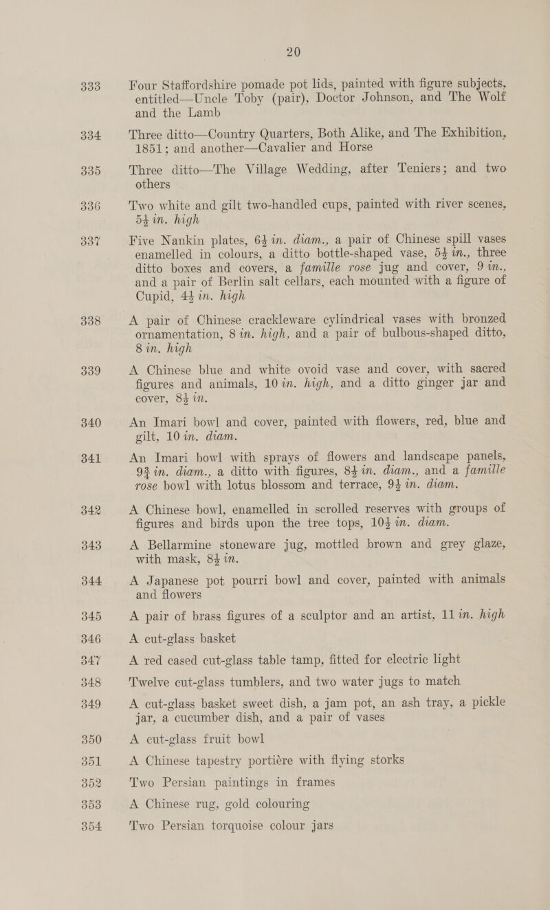 334 335d 306 Bot 338 309 340 341 20 entitled—Uncle Toby (pair), Doctor Johnson, and The Wolf and the Lamb Three ditto—Country Quarters, Both Alike, and The Exhibition, 1851; and another—Cavalier and Horse Three ditto—The Village Wedding, after Teniers; and two others Two white and gilt two-handled cups, painted with river scenes, Shin. high Five Nankin plates, 641. diam., a pair of Chinese spill vases enamelled in colours, a ditto bottle-shaped vase, 53 1n., three ditto boxes and covers, a famille rose jug and cover, 9 m., and a pair of Berlin salt cellars, each mounted with a figure of Cupid, 44 in. high A pair of Chinese crackleware cylindrical vases with bronzed ornamentation, 8 in. high, and a pair of bulbous-shaped ditto, 8 in. high A Chinese blue and white ovoid vase and cover, with sacred figures and animals, 10 in. high, and a ditto ginger jar and cover, 84 in. An Imari bowl and cover, painted with flowers, red, blue and gilt, 10 in. diam. An Imari bowl with sprays of flowers and landscape panels, 93 in. diam., a ditto with figures, 841m. diam., and a famille rose bowl with lotus blossom and terrace, 94 im. diam. A Chinese bowl, enamelled in scrolled reserves with groups of figures and birds upon the tree tops, 103 wm. diam. A Bellarmine stoneware jug, mottled brown and grey glaze, with mask, 84 in. A Japanese pot pourri bowl and cover, painted with animals and flowers A pair of brass figures of a sculptor and an artist, 11 in. high A cut-glass basket A red cased cut-glass table tamp, fitted for electric light Twelve cut-glass tumblers, and two water jugs to match A cut-glass basket sweet dish, a jam pot, an ash tray, a pickle jar, a cucumber dish, and a pair of vases A cut-glass fruit bowl A Chinese tapestry portiére with flying storks Two Persian paintings in frames A Chinese rug, gold colouring Two Persian torquoise colour jars