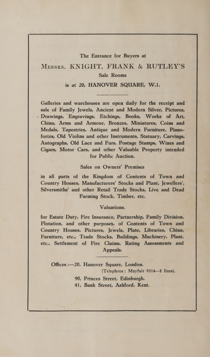   Galleries and warchouses are open daily for the receipt and sale of Family Jewels, Ancient and Modern Silver, Pictures, : Drawings, Engravings, Etchings, Books, Works of Art, China, Arms and Armour, Bronzes, Miniatures, Coins and Medals, Tapestries, Antique and Modern Furniture, Piano- fortes, Old Violins and other Instruments, Statuary, Carvings, Autographs, Old Lace and Furs, Postage Stamps, Wines and Cigars, Motor Cars, and other Valuable Property intended for Public Auction, Sales on Owners’ Premises in all parts of the Kingdom of Contents of Town and Country Houses, Manufacturers’ Stocks and Plant, Jewellers’, Silversmiths’ and other Retail Trade Stocks, Live and Dead Farming Stock, Timber, etc. Valuations. for Estate Duty, Fire Insurance, Partnership, Family Division, Flotation, and other purposes, of Contents of Town and Country Houses, Pictures, Jewels, Plate, Libraries, China, Furniture, etc., Trade Stocks, Buildings, Machinery, Plant, etc., Settlement of Fire Claims, Rating Assessments and 7 Appeals. Offices :—20, Hanover Square, London. (Telephone: Mayfair 0314—8 lines). 90, Princes Street, Edinburgh. 41, Bank Street, Ashford, Kent.