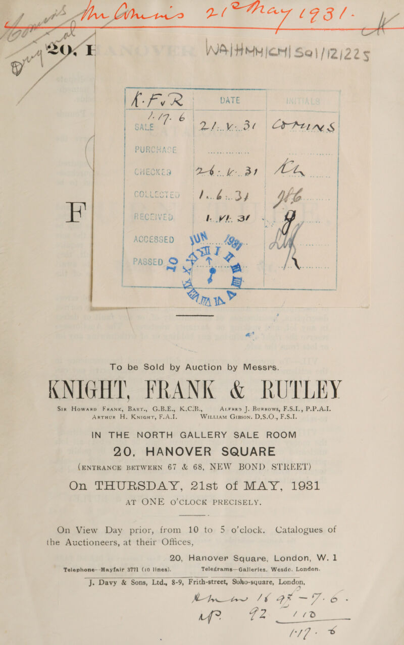   To be Sold by Auction by Messrs. KNIGHT, FRANK &amp; RUTLEY Sir Howarv Frank, Barr., G.B.E., K.C.B., AcFreo J. Burrows, F.S.I., P.P.A.I. ArtuHur H. Kniourt, F.A.I. Wiruiam Gisson. D.S.O., F.S.I. IN THE NORTH GALLERY SALE ROOM 20, HANOVER SQUARE (ENTRANCE BETWEEN 67 &amp; 68, NEW BOND STREET) On THURSDAY, 21st of MAY, 1931 AT ONE O'CLOCK PRECISELY.  On View Day prior, from 10 to 5 o’clock. Catalogues of the Auctioneers, at their Offices, 20, Hanover Square, London, W. 1 Telephone--Mayfair 3771 (10 lines), Telegrams—Galleries, Wesdo. London. J. Davy &amp; Sons, Ltd., 8-9, Frith-street, Soho-square, London, hh ww /6 2-7. 6 a! HP) os ow 6 