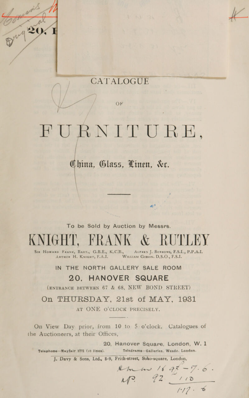  a i. GEATALOGUL OF FURNITURE, ; ; (hina, Glass, Linen, Wc. 4 “a To be Sold by Auction by Messrs. KNIGHT, FRANK &amp; RUTLEY Sir Howarp Frank, Barr., G.B.E., K.C.B., Avrrro J. Burrows, F.S.I., P.P.A.I. Artuur H. Knieat, F.A.I. Wit.iaM Gipson. D.S.O., F.S.I. IN THE NORTH GALLERY SALE ROOM 20, HANOVER SQUARE (ENTRANCE BETWEEN 67 &amp; 68, NEW BOND STREET) On THURSDAY, 2ist of MAY, 19381 AT ONE O'CLOCK PRECISELY.  On View Day prior, from 10 to 5 o’clock. Catalogues of the Auctioneers, at their Offices, 20, Hanover Square, London, W. 1 Telephone—Mayfair 3771 (10 lines). Telegrams—Galleries. Wesdo. London. a Vo |g Sil i pi, ae 