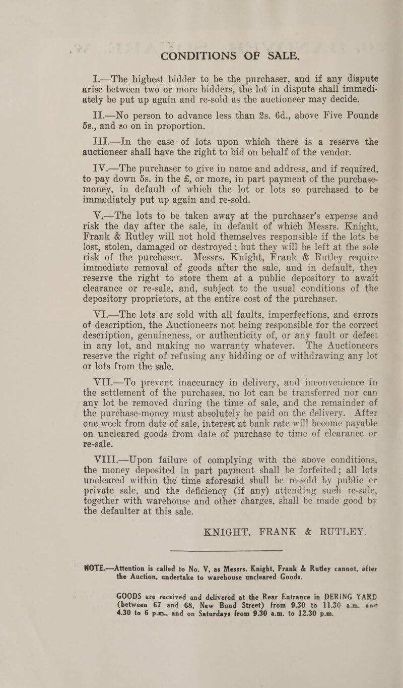 CONDITIONS OF SALE. I.—The highest bidder to be the purchaser, and if any dispute arise between two or more bidders, the lot in dispute shall immedi- ately be put up again and re-sold as the auctioneer may decide. II.—No person to advance less than 2s. 6d., above Five Pounds 5s., and so on in proportion. ITI.—In the case of lots upon which there is a reserve the auctioneer shall have the right to bid on behalf of the vendor. IV.—The purchaser to give in name and address, and if required, to pay down 5s. in the £, or more, in part payment of the purchase- money, in default of which the lot or lots so purchased to be immediately put up again and re-sold. V.—The lots to be taken away at the purchaser’s expense and - risk the day after the sale, in default of which Messrs. Knight, Frank &amp; Rutley will not hold themselves responsible if the lots be lost, stolen, damaged or destroyed ; but they will be left at the sole risk of the purchaser. Messrs. Knight, Frank &amp; Rutley require immediate removal of goods after the sale, and in default, they reserve the right to store them at a public depository to await clearance or re-sale, and, subject to the usual conditions of the depository proprietors, at the entire cost of the purchaser. VI.—tThe lots are sold with all faults, imperfections, and errors of description, the Auctioneers not being responsible for the correct description, genuineness, or authenticity of, or any fault or defect in any lot, and making no warranty whatever. The Auctioneers reserve the right of refusing any bidding or of withdrawing any lot or lots from the sale. VII.—To prevent inaccuracy in delivery, and inconvenience in the settlement of the purchases, no lot can be transferred nor can any lot be removed during the time of sale, and the remainder of the purchase-money must absolutely be paid on the delivery. After one week from date of sale, interest at bank rate will become payable on uncleared goods from date of purchase to time of clearance or re-sale. VIII.—Upon failure of complying with the above conditions, the money deposited in part payment shall be forfeited; all lots uncleared within the time aforesaid shall be re-sold by public cr private sale, and the deficiency (if any) attending such re-saie, together with warehouse and other charges, shall be made good by the defaulter at this sale. KNIGHT, FRANK &amp; RUTLEY. NOTE.—Attention is called to No. V, as Messrs. Knight, Frank &amp; Rutley cannot, after the Auction, undertake to warehouse uncleared Goods. GOODS are received and delivered at the Rear Entrance in DERING YARD (between 67 and 68, New Bond Street) from 9.30 to 11.30 a.m. and 4.30 to 6 p.m., and on Saturdays from 9.30 a.m. to 12.30 p.m.