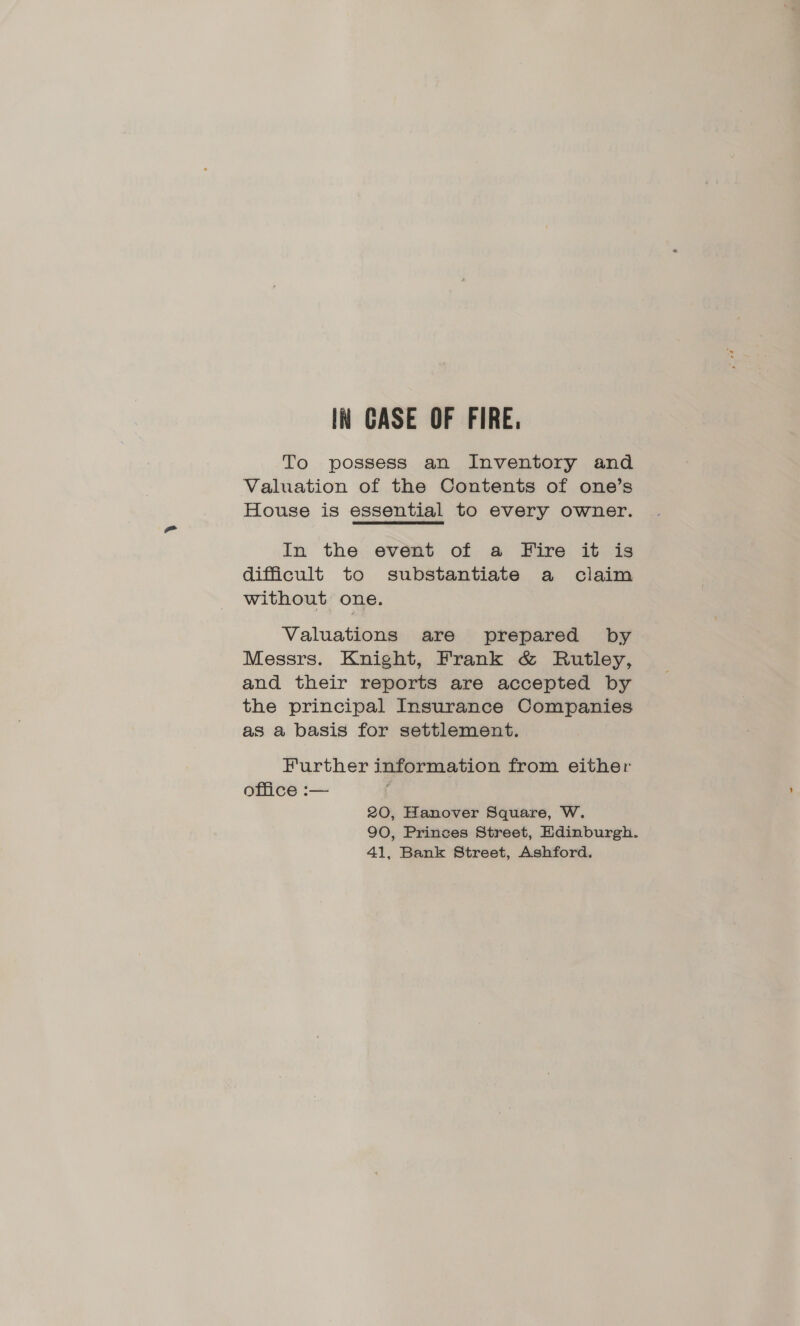 To possess an Inventory and Valuation of the Contents of one’s House is essential to every owner. In the event of a Fire it is difficult to substantiate a claim without one. Valuations are prepared by Messrs. Knight, Frank & Rutley, and their reports are accepted by the principal Insurance Companies as a basis for settlement. Further information from either office :— ‘ 20, Hanover Square, W. 90, Princes Street, Edinburgh. 41, Bank Street, Ashford.