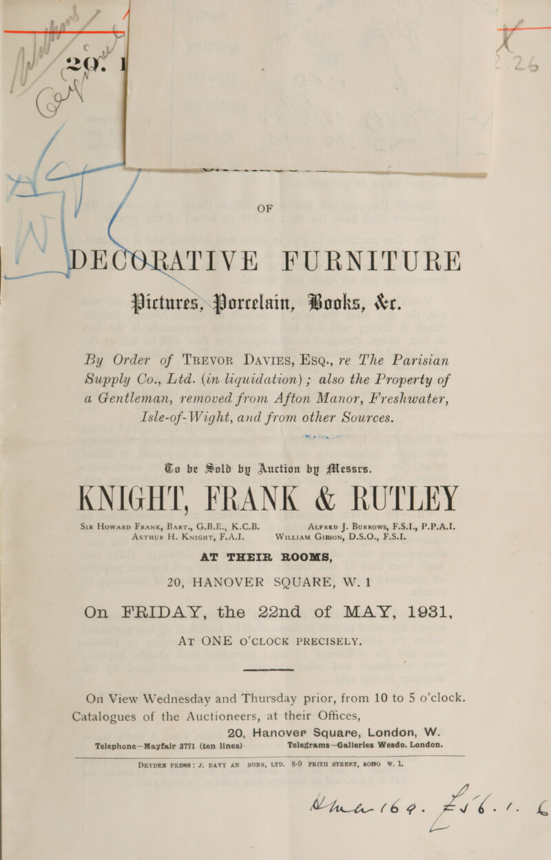   Ct An ‘ ee eee _——— — 7 — E — -_ — ee lassen mas OF ATIVE FURNITURE Pictures, Porcelain, Books, Xe. By Order of Trevor Davtiss, Esa., re The Parisian Supply Co., Ltd. (in liquidation) ; also the Property of a Gentleman, removed from Afton Manor, Freshwater, Isle-of-Wight, and from other Sources. ey Go be Sold by Auction by Messrs. KNIGHT, FRANK &amp; RUTLEY Sir Howarp Frank, Barrt., G.B.E., K.C.B. Atrrep J. Burrows, F.S.I., P.P.A.I. Arruur H. Knicut, F.A.I. Wirr1aMm Gipson, D.S.O., F.S.I. AT THEIR ROOMS, 20, HANOVER SQUARE, W.1 On FRIDAY, the 22nd of MAY, 1931, AT ONE oO’CLOCK PRECISELY. On View Wednesday and Thursday prior, from 10 to 5 o’clock. Catalogues of the Auctioneers, at their Offices, 20, Hanover Square, London, W. Telephone—Mayfair 3771 (ten lines) Telegrams—Galleries Wesdo, London.  DRYDEN PRESS: J. DAVY AN SONS, LTD. 8-9 FRITH STRERT, SOHO W. 1 VUNt-(6¢. F hg: i |