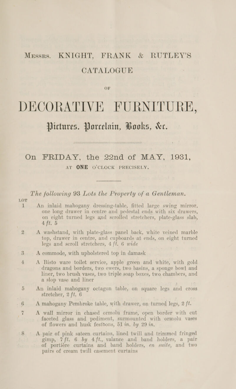 CATALOGUE OF Pictures. Porcelain, Books, Xe.   LOT 1 fod AT ONE O'CLOCK PRECISELY. An inlaid mahogany dressing-table, fitted large swing mirror, one long drawer in centre and pedestal ends with six drawers, on eight turned legs and scrolled stretchers, plate-glass slab, 4 ft. 5 A washstand, with plate-glass panel back, white veined marble top, drawer in centre, and cupboards at ends, on eight turned legs and scroll stretchers, 4 ft. 6 wide A commode, with upholstered top in damask A Bisto ware toilet service, apple green and white, with gold dragons and borders, two ewers, two basins, a sponge bow] and liner, two brush vases, two triple soap boxes, two, chambers, and a slop vase and liner An inlaid mahogany octagon table, on square legs and cross stretcher, 2 ft. 6 A mahogany Pembroke table, with drawer, on turned legs, 2 ft. A wall mirror in chased ormolu frame, open border with cut faceted glass and pediment, surmounted with ormolu vases of flowers and husk festoons, 51 in. by 29 in. A. pair of pink sateen. curtains, lined twill and trimmed fringed gimp, Vft. 6 by 4/ft., valance and band holders, a pair of portiére curtains and band holders, en suite, and two pairs of cream twill casement curtains