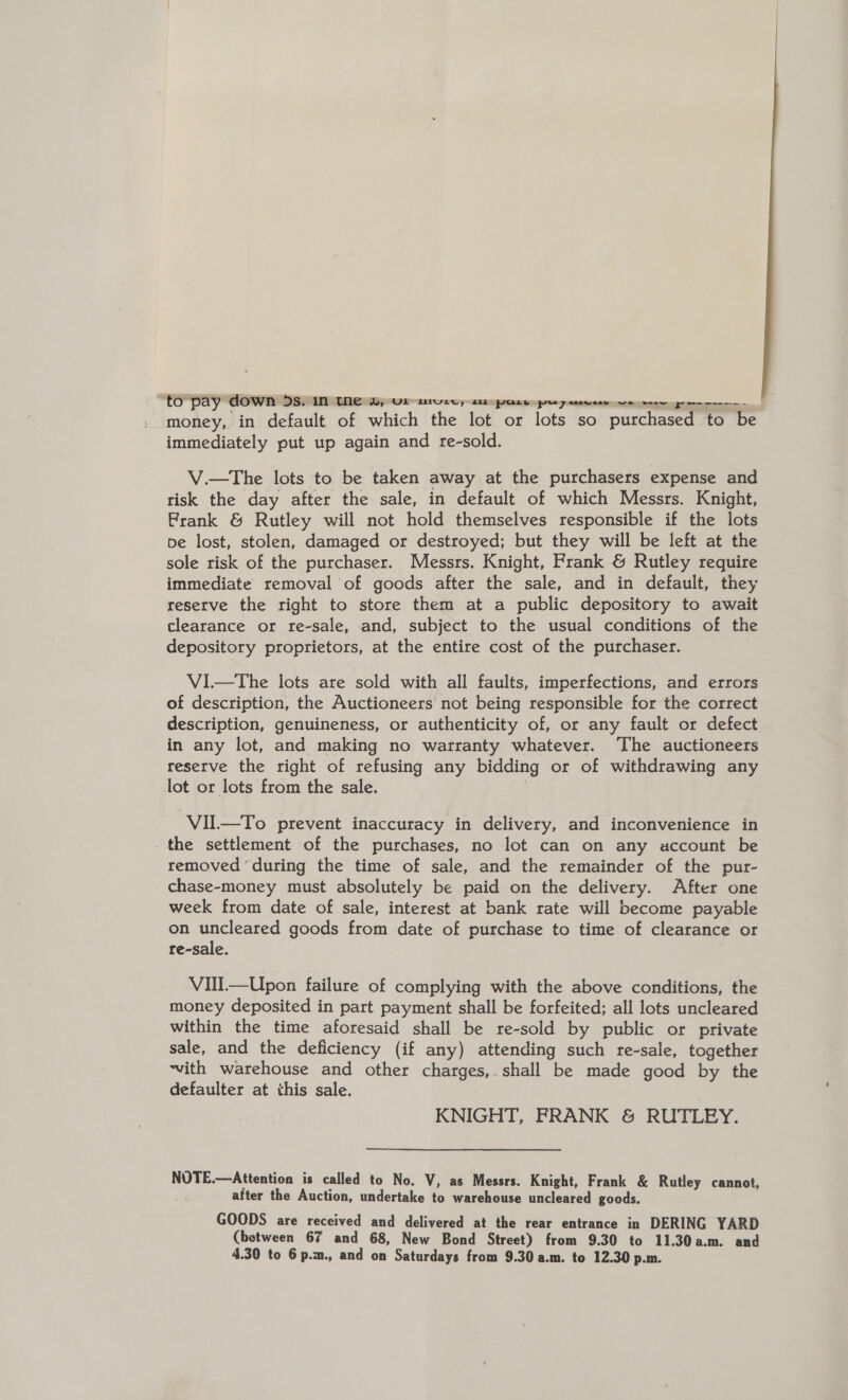 to pay” down 5s. in the Wy UL tore, £LL PGLe poy ssawsee we weer ry-rc immediately put up again and re-sold. V.—The lots to be taken away at the purchasers expense and risk the day after the sale, in default of which Messrs. Knight, Frank &amp; Rutley will not hold themselves responsible if the lots be lost, stolen, damaged or destroyed; but they will be left at the sole risk of the purchaser. Messrs. Knight, Frank &amp; Rutley require immediate removal of goods after the sale, and in default, they reserve the right to store them at a public depository to await clearance or re-sale, and, subject to the usual conditions of the depository proprietors, at the entire cost of the purchaser. ViI—The lots are sold with all faults, imperfections, and errors of description, the Auctioneers not being responsible for the correct description, genuineness, or authenticity of, or any fault or defect in any lot, and making no warranty whatever. The auctioneers reserve the right of refusing any bidding or of withdrawing any lot or lots from the sale. ‘VIL—To prevent inaccuracy in delivery, and inconvenience in _ the settlement of the purchases, no lot can on any account be removed ‘during the time of sale, and the remainder of the pur- chase-money must absolutely be paid on the delivery. After one week from date of sale, interest at bank rate will become payable on uncleared goods from date of purchase to time of clearance or re-sale. VII—Upon failure of complying with the above conditions, the money deposited in part payment shall be forfeited; all lots uncleared within the time aforesaid shall be re-sold by public or private sale, and the deficiency (if any) attending such re-sale, together ~vith warehouse and other charges,.shall be made good by the defaulter at this sale. KNIGHT, FRANK &amp; RUTLEY. —_—-— NOTE.—Attention is called to No. V, as Messrs. Knight, Frank &amp; Rutley cannot, after the Auction, undertake to warehouse uncleared goods. GOODS are received and delivered at the rear entrance in DERING YARD (between 67 and 68, New Bond Street) from 9.30 to 11.30a.m. and