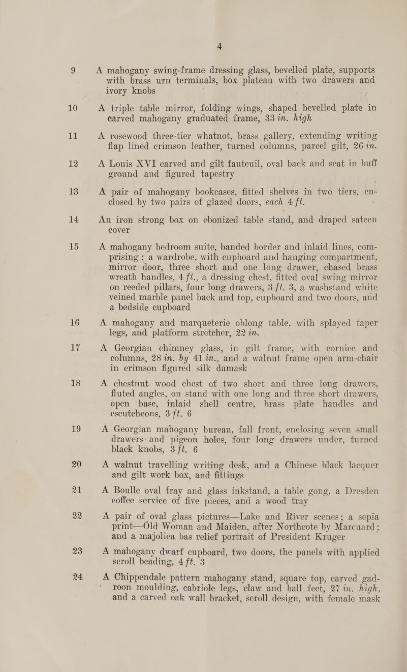 16 17 18 19 20 z1 Q2 23 24 4 A mahogany swing-frame dressing glass, bevelled plate, supports with brass urn terminals, box plateau with two drawers and ivory knobs f A triple table mirror, folding wings, shaped bevelled plate in earved mahogany graduated frame, 33 in. high A rosewood three-tier whatnot, brass gallery, extending writing flap lined crimson leather, turned columns, parcel gilt, 26 in. A Louis XVI carved and gilt fauteuil, oval back and seat in buff ground and figured tapestry A pair of mahogany bookcases, fitted shelves in two tiers, en- closed by two pairs of glazed doors, each 4 ft. An iron strong box on ebonized table stand, and draped sateen cover A mahogany bedroom suite, banded border and inlaid lines, com- prising : a wardrobe, with cupboard and hanging compartment, mirror door, three short and one long drawer, chased brass wreath handles, 4 ft., a dressing chest, fitted oval swing mirror on reeded pillars, four long drawers, 3 ft. 3, a washstand white veined marble panel back and top, cupboard and two doors, and a bedside cupboard A mahogany and marqueterie oblong table, with splayed taper legs, and platform stretcher, 22 i. | A Georgian chimney glass, in gilt frame, with cornice and columns, 28 in. by 41 %m., and a walnut frame open arm-chair in crimson figured silk damask A chestnut wood chest of two short and three long drawers, fluted angles, on stand with one long and three short drawers, open base, inlaid shell centre, brass plate handles and escutcheons, 3 ft. 6 A Georgian mahogany bureau, fall front, enclosing seven small drawers\ and pigeon holes, four long drawers under, turned black knobs, 3 ft. 6 A walnut travelling writing desk, and a Chinese black lacquer and gilt work box, and fittings A Boulle oval fray and glass inkstand, a table gong, a Dresden coffee service of five pieces, and a wood tray A pair of oval glass pictures—Lake and River scenes; a sepia print—Old Woman and Maiden, after Northcote by Marcuard ; and a majolica bas relief portrait of President Kruger A mahogany dwarf cupboard, two doors, the panels with applied scroll beading, 4 ft. 3 A Chippendale pattern mahogany stand, square top, carved gad- roon moulding, cabriole legs, claw and ball feet, 27 in. high, and a carved oak wall bracket, scroll design, with female mask