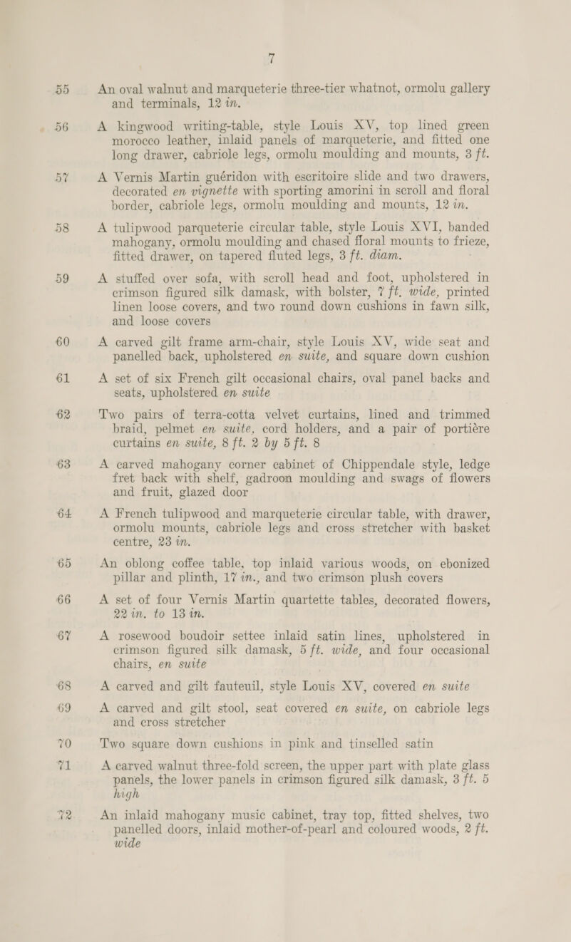 55 56 63 64 69 66 67 fi An oval walnut and marqueterie three-tier whatnot, ormolu gallery and terminals, 12 in. A kingwood writing-table, style Louis XV, top lined green morocco leather, inlaid panels of marqueterie, and fitted one long drawer, cabriole legs, ormolu moulding and mounts, 3 ft. A Vernis Martin guéridon with escritoire slide and two drawers, decorated en vignette with sporting amorini in scroll and floral border, cabriole legs, ormolu moulding and mounts, 12 mM. A tulipwood parqueterie circular table, style Louis XVI, banded mahogany, ormolu moulding and chased floral mounts to ee fitted drawer, on tapered fluted legs, 3 ft. diam. A stuffed over sofa, with scroll head and foot, upholstered in crimson figured silk damask, with bolster, 7 it. wide, printed linen loose covers, and two round down cushions in fawn silk, and loose covers A carved gilt frame arm-chair, style Louis XV, wide seat and panelled back, upholstered en suite, and square down cushion A set of six French gilt occasional chairs, oval panel backs and seats, upholstered en suite Two pairs of terra-cotta velvet curtains, lined and trimmed braid, pelmet en suite, cord holders, and a pair of i . curtains en suite, 8 ft. 2 by 5 ft. 8 A carved mahogany corner cabinet of Chippendale style, ledge fret back with shelf, gadroon moulding and swags of flowers and fruit, glazed door A French tulipwood and marqueterie circular table, with drawer, ormolu mounts, cabriole legs and cross stretcher with basket centre, 23 im. An oblong coffee table, top inlaid various woods, on ebonized pillar and plinth, 17 7m., and two crimson plush covers A set of four Vernis Martin quartette tables, decorated flowers, 22 in. to 13 1M. A rosewood boudoir settee inlaid satin lines, upholstered in crimson figured silk damask, 5 ft. wide, and four occasional chairs, en sutte A carved and gilt fauteuil, style Louis XV, covered en suite A carved and gilt stool, seat covered en suite, on cabriole legs and cross stretcher Two square down cushions in pink and tinselled satin A carved walnut three-fold screen, the upper part with plate glass panels, the lower panels in crimson figured silk damask, 3 ft. 5 high An inlaid mahogany music cabinet, tray top, fitted shelves, two panelled doors, inlaid mother-of-pearl and coloured woods, 2 ft. wide