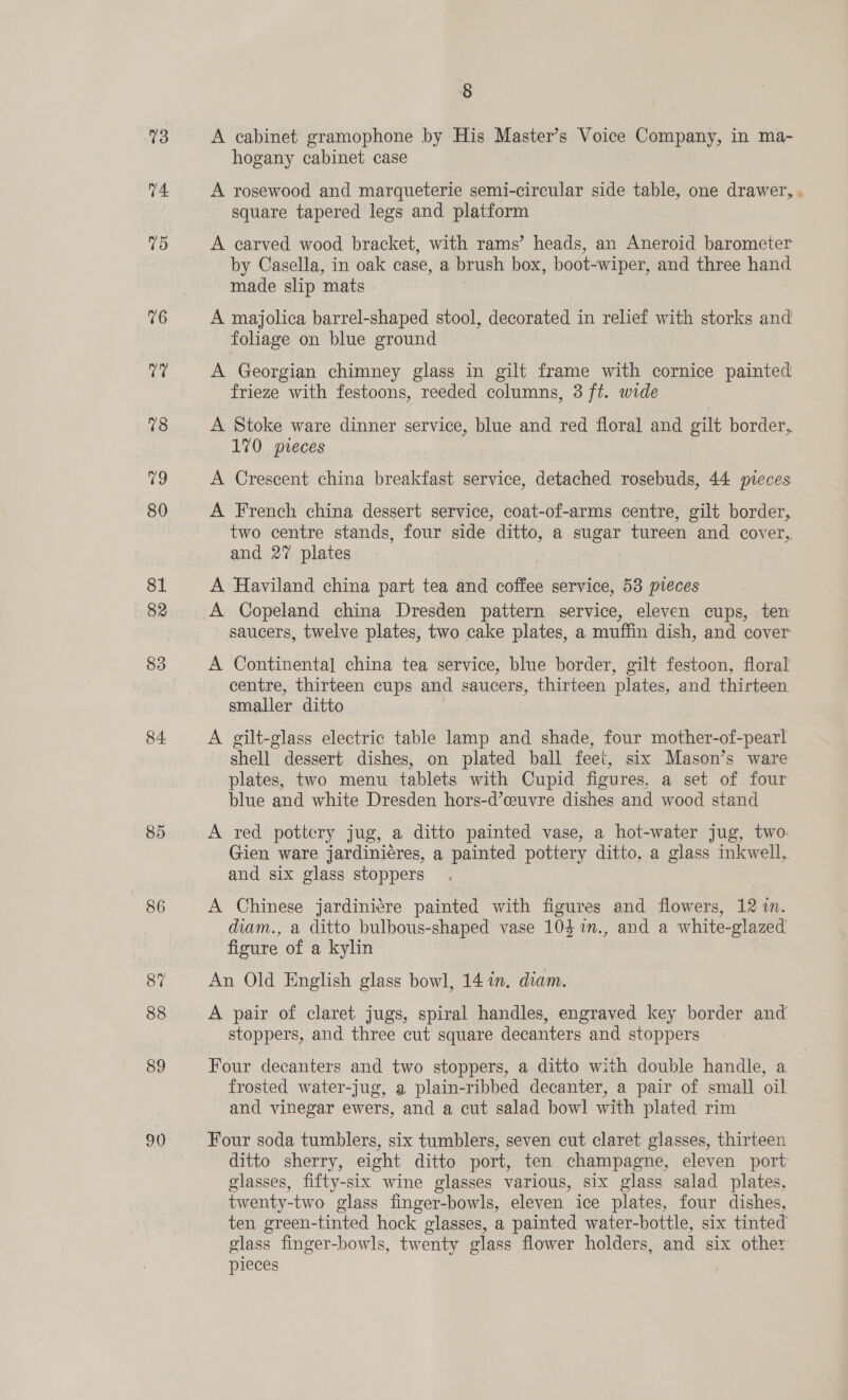 03 V4 75 76 Kee 78 79 80 81 82 84 85 86 89 90 § A cabinet gramophone by His Master’s Voice Company, in ma- hogany cabinet case A rosewood and marqueterie semi-circular side table, one drawer, square tapered legs and platform A carved wood bracket, with rams’ heads, an Aneroid barometer by Casella, in oak case, a brush box, boot-wiper, and three hand made slip mats | A majolica barrel-shaped stool, decorated in relief with storks and foliage on blue ground A Georgian chimney glass in gilt frame with cornice painted frieze with festoons, reeded columns, 3 ft. wide A Stoke ware dinner service, blue and red floral and gilt border, 170 preces A Crescent china breakfast service, detached rosebuds, 44 pieces. A French china dessert service, coat-of-arms centre, gilt border, two centre stands, four side ditto, a sugar tureen and cover, and 2” plates A Haviland china part tea and coffee service, 58 pieces A Copeland china Dresden pattern service, eleven cups, ten saucers, twelve plates, two cake plates, a muffin dish, and cover A Continental china tea service, blue border, gilt festoon, floral centre, thirteen cups and saucers, thirteen plates, and thirteen. smaller ditto A gilt-glass electric table lamp and shade, four mother-of-pearl shell dessert dishes, on plated ball feet, six Mason’s ware plates, two menu tablets with Cupid figures, a set of. four blue and white Dresden hors-d’ceuvre dishes and wood stand A red pottery jug, a ditto painted vase, a hot-water jug, two: Gien ware jardini¢res, a painted pottery ditto, a glass inkwell, and six glass stoppers A Chinese jardiniere painted with figures and flowers, 12 i. diam., a ditto bulbous-shaped vase 104 %in., and a white-glazed figure of a kylin An Old English glass bowl, 14 7m. diam. A pair of claret jugs, spiral handles, engraved key border and stoppers, and three cut square decanters and stoppers Four decanters and two stoppers, a ditto with double handle, a frosted water-jug, a plain-ribbed decanter, a pair of small oil and vinegar ewers, and a cut salad bowl with plated rim Four soda tumblers, six tumblers, seven cut claret glasses, thirteen ditto sherry, eight ditto port, ten champagne, eleven port glasses, fifty-six wine glasses various, six glass salad plates, twenty-two glass finger-bowls, eleven ice plates, four dishes, ten green-tinted hock glasses, a painted water-bottle, six tinted glass finger-bowls, twenty glass flower holders, and six other pieces