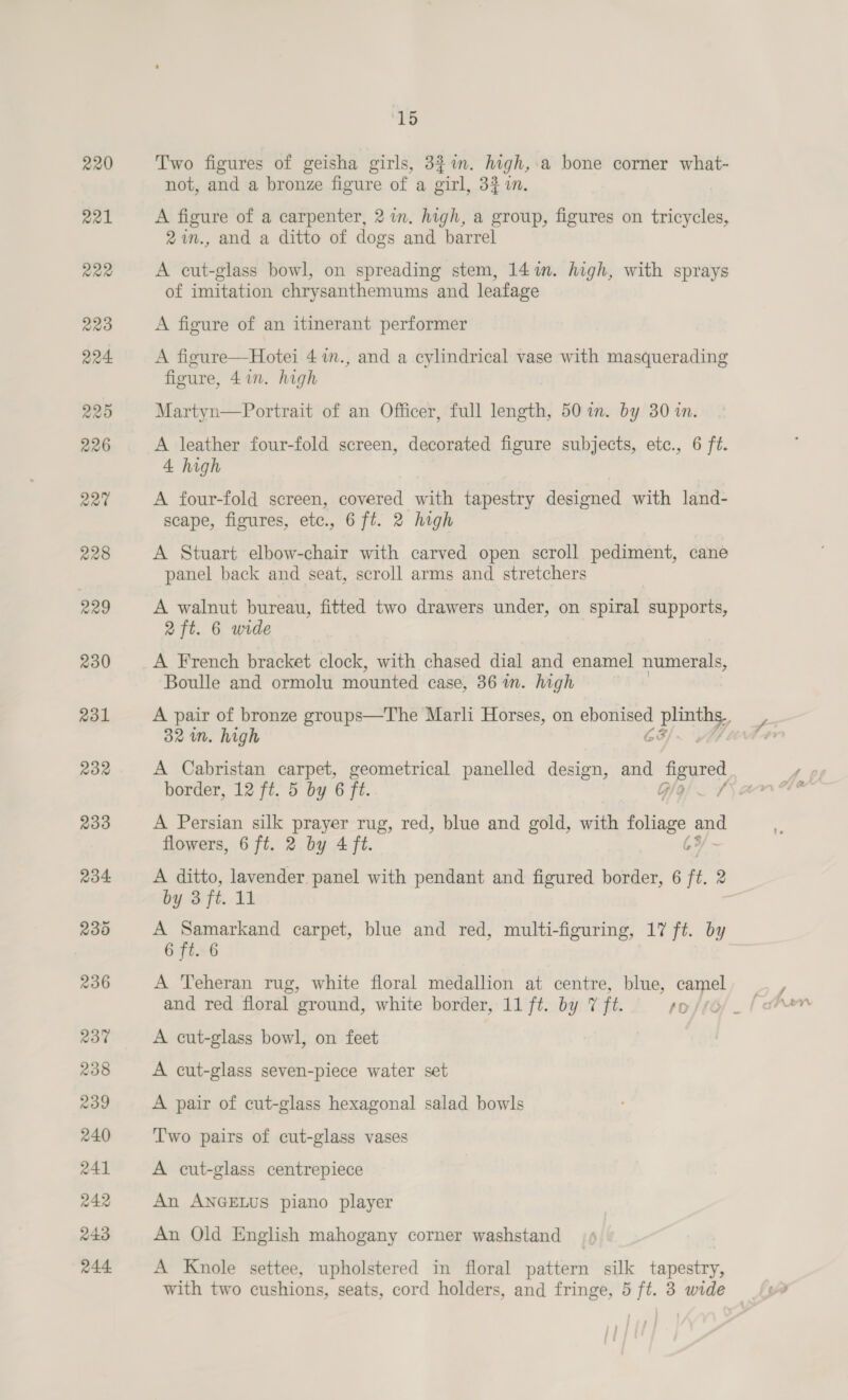 238 239 240 241 242 243 r44 “ra Two figures of geisha girls, 3$%n. high,.a bone corner what- not, and a bronze figure of a girl, 32 i. A figure of a carpenter, 2 wm. high, a group, figures on tricycles, 2in., and a ditto of dogs and barrel A cut-glass bowl, on spreading stem, 14m. high, with sprays of imitation chrysanthemums and leafage A figure of an itinerant performer A figure—Hotei 4 7in., and a cylindrical vase with masquerading figure, 41. high Martyn—Portrait of an Officer, full length, 50 in. by 30 in. A leather four-fold screen, decorated figure subjects, etc., 6 ft. 4 high A four-fold screen, covered with tapestry designed with land- scape, figures, etc., 6 ft. 2 high A Stuart elbow-chair with carved open scroll pediment, cane panel back and seat, scroll arms and stretchers A walnut bureau, fitted two drawers under, on spiral supports, 2 ft. 6 wide A French bracket clock, with chased dial and enamel numerals, Boulle and ormolu mounted case, 86 in. high 32 im. high 6G A Cabristan carpet, geometrical panelled design, and By ahr A Persian silk peer rug, red, blue and gold, with foliage i flowers, 6 ft. 2 by 4 ft. 6 A ditto, lavender panel with pendant and figured border, 6 ft. 2 by 3 ft. 11 A Samarkand carpet, blue and red, multi-figuring, 17 ft. by 6 ft. 6 A Teheran rug, white floral medallion at centre, blue, camel A cut-glass bowl, on feet A cut-glass seven-piece water set A pair of cut-glass hexagonal salad bowls Two pairs of cut-glass vases A cut-glass centrepiece An ANGELUS piano player An Old English mahogany corner washstand A Knole settee, upholstered in floral pattern silk tapestry,