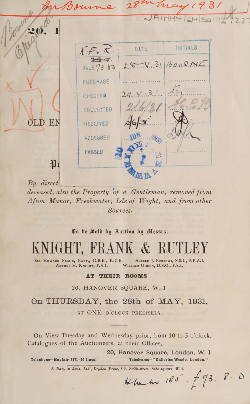   yy \ [7 e oe... pate | INITIALS ZN \ Kv R ee Se “A SALE 73:9 | Peer N 9 10.4. RINE. /  LL? “ \ L &gt;» / A A ding QHESKE ES ae &lt; e , % % ‘ f'n a Ps &amp; yee’ ea = #/ ff at &amp; ff . 5 % i gt Pt at A Ge es COLLECTED | whey 27.8 f i f v a g i ” A OLD E aff.  By direct deceased, also the Property of a Gentleman, removed from Afton Manor, Freshwater, Isle of Wight, and from other pources Go be Sold by Auction by Messrs. KNIGHT, FRANK &amp; RUTLEY Sirk Howarp Frank, Bart., G.B.E., K.C.B. Axrrep J. Burrows, F.S.I., P.P.A.I. Arruur H. Knieut, F.A.I. Witiam Gisson, D.S.O., F.S.I. AT THEIR ROOMS 20, HANOVER SQUARE, W.1 On THURSDAY, the 28th of MAY, 1981, AT ONE O’CLOCK PRECISELY.  On View Tuesday and Wednesday prior, from 10 to 5 o’clock. Catalogues of the Auctioneers, at their Offices, 20, Hanover Square, London, W. 1 Telephone—Mayfair 3771 (10 lines). Telegrams— ‘** Galleries Wesdo, London.”’ J, Davy &amp; Sons, Ltd., Dryden Press, 8-9, Frith-street, Soho-square, W. 1.