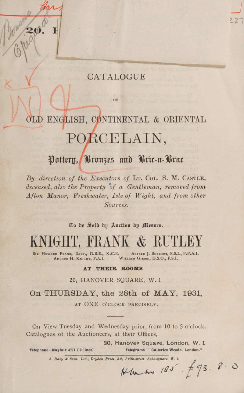 OF  /Broujes and Bric-a- Brac wT 0 FR ae” By direction of the Executors of Lr. Cou. 8. M. Castiy, deceased, also the Property of a Gentleman, removed from Afton Manor, Freshwater, Isle of Wight, and from other Sources. Go be Sold by Auction by Messrs. KNIGHT, FRANK &amp; RUTLEY Sir Howarp Frank, Bart., G.B.E., K.C.B. Axrrep J. Burrows, F.S.I., P.P.A.I. ArTuur H. Knieut, F.A.I. Wix.iam Gizson, D.S.O., F.S.I. AT THEIR ROOMS 20, HANOVER SQUARE, W.1 On THURSDAY, the 28th of MAY, 1981, AT ONE O’CLOCK PRECISELY.  On View Tuesday and Wednesday prior, from 10 to 5 o’clock. Catalogues of the Auctioneers, at their Offices, 20, Hanover Square, London, W. 1 Telephone—Mayfair 3771 (10 lines). Telegrams— “ Galleries Wesdo, London.’’ J, Davy &amp; Sons, Ltd., Dryden Press, 8-9, Frith-street, Soho-square, W’. 1. Kina os EQ. Xe.