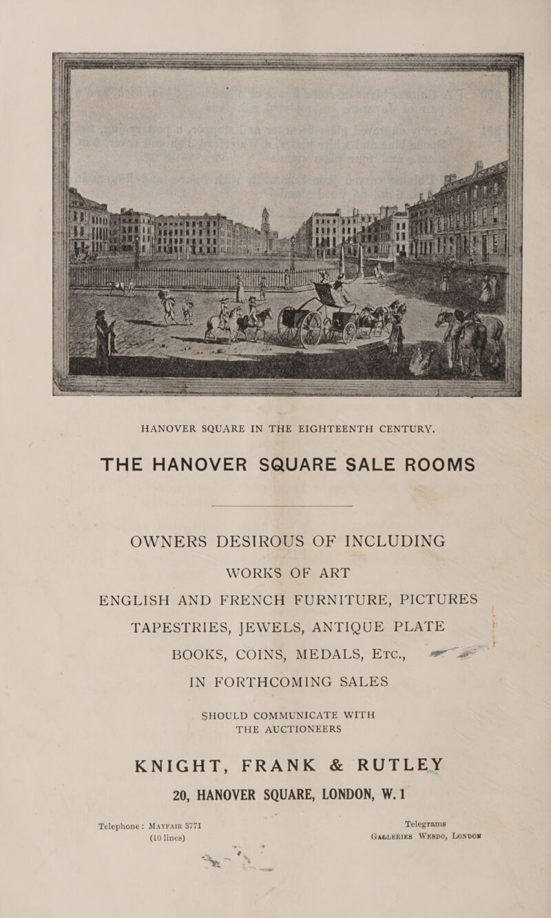  THE HANOVER SQUARE SALE ROOMS  OWNERS DESTROUS OF INCLUDING WORKS OF ART ENGLISH AND FRENCH FURNITURE, PICTURES TAPESTRIES, JEWELS, ANTIQUE PLATE BOOKS, COINS, MEDALS, Erc., © #* IN FORTHCOMING SALES SHOULD COMMUNICATE WITH THE AUCTIONEERS KNIGHT, FRANK &amp; RUTLEY 20, HANOVER SQUARE, LONDON, W. 1 Telephone: MAYFAIR 3771 Telegrams