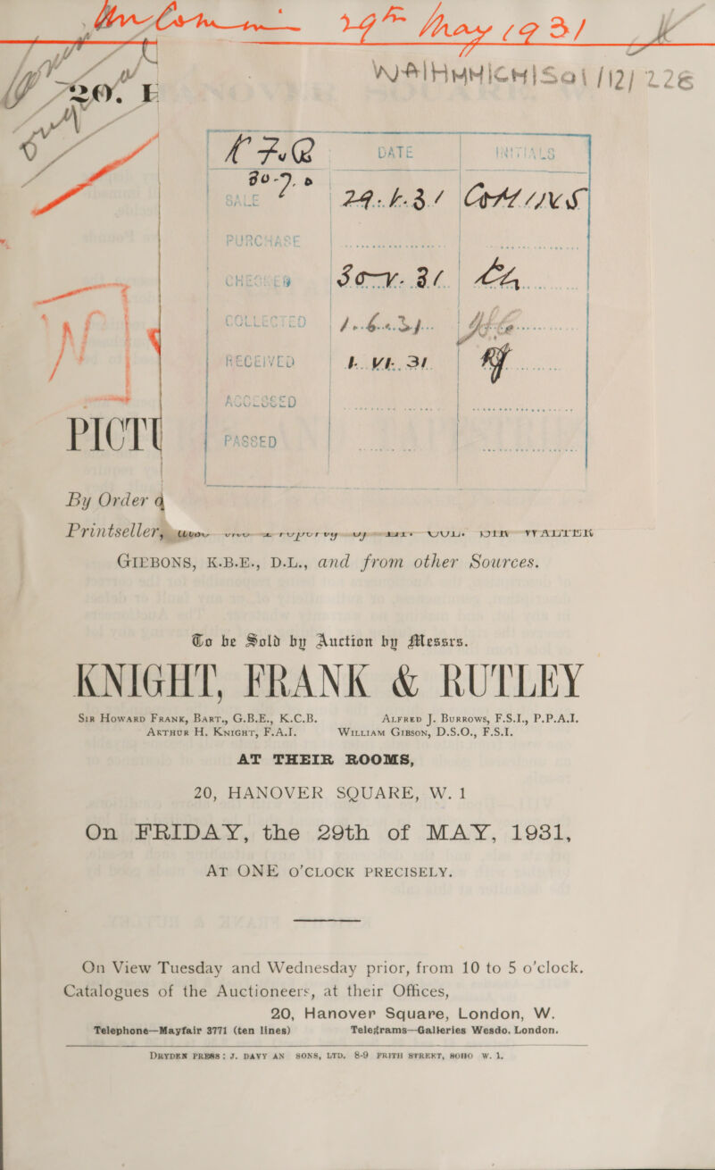 WIFI MM ICH Se | 112) 22€ Se    4 — os + ' % ; ; ) UULELE ) t i ; } } ; | | RECEIVED ae is a ! ~y ACGCSSED PICTE os By Order 4 Printselle7@iipype oreo ery ror vy mmr OU Lis TITAS GIEBONS, K.B.E., D.L., and from other Sources. Go be Sold by Auction by Messrs. KNIGHT, FRANK &amp; RUTLEY Sir Howarp Frank, Bart., G.B.E., K.C.B. Axrrep J. Burrows, F.S.I., P.P.A.I. ArTuHoR H, Knicuart, F.A.I. Wu1am Grgson, D.S.O., F.S.I. AT THEIR ROOMS, 20, HANOVER SQUARE, W.1 On FRIDAY, the 29th of MAY, 1981, AT ONE O’CLOCK PRECISELY. On View Tuesday and Wednesday prior, from 10 to 5 o’clock. Catalogues of the Auctioneers, at their Offices, 20, Hanover Square, London, W. Telephone—Mayfair 3771 (ten lines) Telegrams—Galteries Wesdo, London.  