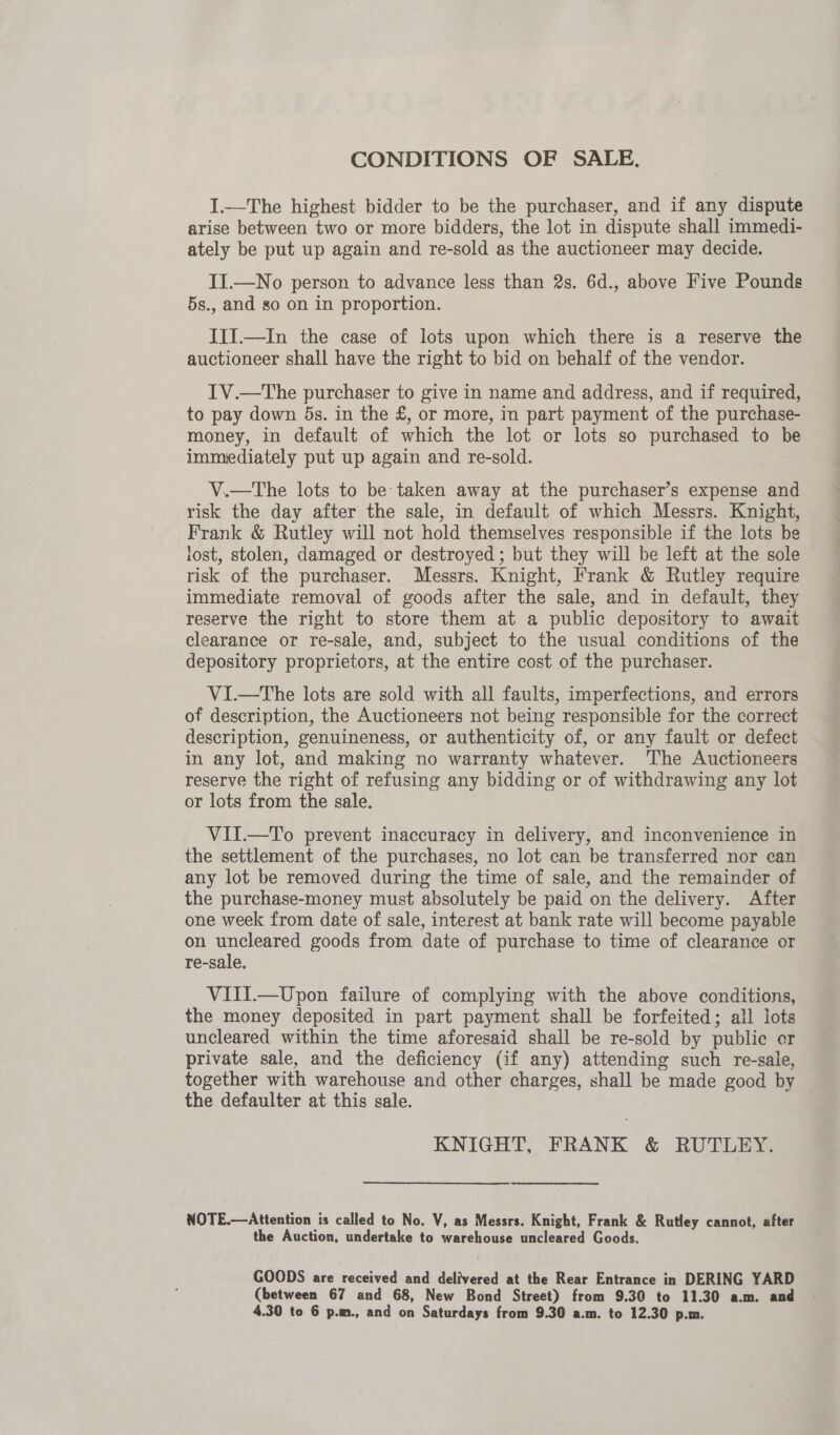 CONDITIONS OF SALE. I.—The highest bidder to be the purchaser, and if any dispute arise between two or more bidders, the lot in dispute shall immedi- ately be put up again and re-sold as the auctioneer may decide. II.—No person to advance less than 2s. 6d., above Five Pounds 5s., and so on in proportion. IIJ.—In the case of lots upon which there is a reserve the auctioneer shall have the right to bid on behalf of the vendor. IV.—The purchaser to give in name and address, and if required, to pay down 5s. in the £, or more, in part payment of the purchase- money, in default of which the lot or lots so purchased to be immediately put up again and re-sold. V.—The lots to be taken away at the purchaser’s expense and risk the day after the sale, in default of which Messrs. Knight, Frank &amp; Rutley will not hold themselves responsible if the lots be lost, stolen, damaged or destroyed ; but they will be left at the sole risk of the purchaser. Messrs. Knight, Frank &amp; Rutley require immediate removal of goods after the sale, and in default, they reserve the right to store them at a public depository to await clearance or re-sale, and, subject to the usual conditions of the depository proprietors, at the entire cost of the purchaser. VI—tThe lots are sold with all faults, imperfections, and errors of description, the Auctioneers not being responsible for the correct description, genuineness, or authenticity of, or any fault or defect in any lot, and making no warranty whatever. ‘The Auctioneers reserve the right of refusing any bidding or of withdrawing any lot or lots from the sale. VILI.—To prevent inaccuracy in delivery, and inconvenience in the settlement of the purchases, no lot can be transferred nor ean any lot be removed during the time of sale, and the remainder of the purchase-money must absolutely be paid on the delivery. After one week from date of sale, interest at bank rate will become payable on uncleared goods from date of purchase to time of clearance or re-sale, VIII.—Upon failure of complying with the above conditions, the money deposited in part payment shall be forfeited; all lots uncleared within the time aforesaid shall be re-sold by public er private sale, and the deficiency (if any) attending such re-sale, together with warehouse and other charges, shall be made good by the defaulter at this sale. KNIGHT, FRANK &amp; RUTLEY. NOTE.—Attention is called to No. V, as Messrs. Knight, Frank &amp; Rutley cannot, after the Auction, undertake to warehouse uncleared Goods. GOODS are received and delivered at the Rear Entrance in DERING YARD (between 67 and 68, New Bond Street) from 9.30 to 11.30 a.m. and