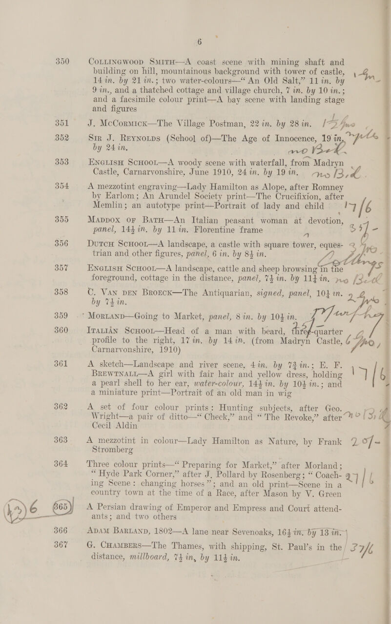 350 CoLLINGWoop SmirH—A coast scene with mining shaft and building on hill, mountainous background with tower of castle, , 4, 14 im. by 21 m.; two water-colours—“* An Old Salt,” 11 in. by 97n., and a thatched cottage and village church, 7 in. by 10 in. ; and a facsimile colour print—A bay scene with landing stage and figures 351 J. McCormickx—The Village Postman, 22 in. by 2in. [7D Lous 7 352 Sir J. Reynotps (School of)—The Age of Innocence, 19 in, Je by 24 in. no Be#%. 393 ENGLISH ScHOOL—A woody scene with waterfall, from Madryn _, Castle, Carnarvonshire, June 1910, 24%. by 191m. ry [3 4. . 304 A mezzotint engraving—Lady Hamilton as Alope, after Romney by Earlom; An Arundel Society print—The Crucifixion, after Memlin; an autotype print—Portrait of lady and child i b 359 Mappox or BatH—An Italian peasant woman at devotion, panel, 1447. by 11%. Florentine frame 5 o 7] = 356 DutcH ScHoor—A landscape, a castle with square tower, eques- 2 ,. . trian and other figures, panel, 6 in. by 84 in. Jo JY ba SBE: . C otlrgs 30% ENGLISH SCHOOL—A landscape, cattle and sheep browsing in the ys 3 foreground, cottage in the distance, panel, 74 in. by 114 in. ny [tet 358 C. Van pen BrozcK—The Antiquarian, signed, panel, 1041. &gt;). 4 7q by T4410. yer : ttt tS 359 .* MorLtanp—Going to Market, panel, 8 in. by 104 in. I7 o/ ae 360 ITALIAN ScHoot—Head of a man with beard, hte -quarter yy, profile to the right, 1%7im..by 147. (from Madryn Castle, 6 fue y Carnarvonshire, 1910) FE 361 A sketch—Landscape and river scene, 4in. by 72%in.; E. F. | BREWTNALL—A girl with fair hair and yellow dress, holding | 6 a pearl shell to her ear, water-colour, 144 in. by 104 in.; and - a miniature print—Portrait of an old man in wig 362 A set of four colour prints: Hunting subjects, after Geo. , 3 of Wright—a pair of ditto—* Check,” and “The Revoke,” after@? | 57 4 Cecil Aldin 4 363 A mezzotint in colour—Lady Hamilton as Nature, by Frank 7 o/~ Stromberg 364 Three colour prints—“ Preparing for Market,” after Morland; “ Hyde Park Corner,” after J, Pollard by Rosenberg; “ Coach- 1 | } ing Scene: changing horses”; and an old print—Scene in a ex country town at the time of a Race, after Mason by V. Green 865 ) A Persian drawing of Emperor and Empress and Court attend- &gt; ants; and two others 366 ADAM BaRLAnD, 1802—A lane near Sevenoaks, 164 im. by 13 in- | 367 G. CHAMBERS—The Thames, with shipping, St. Paul’s in the | i Yl distance, millboard, 74 in, by 114 in. he