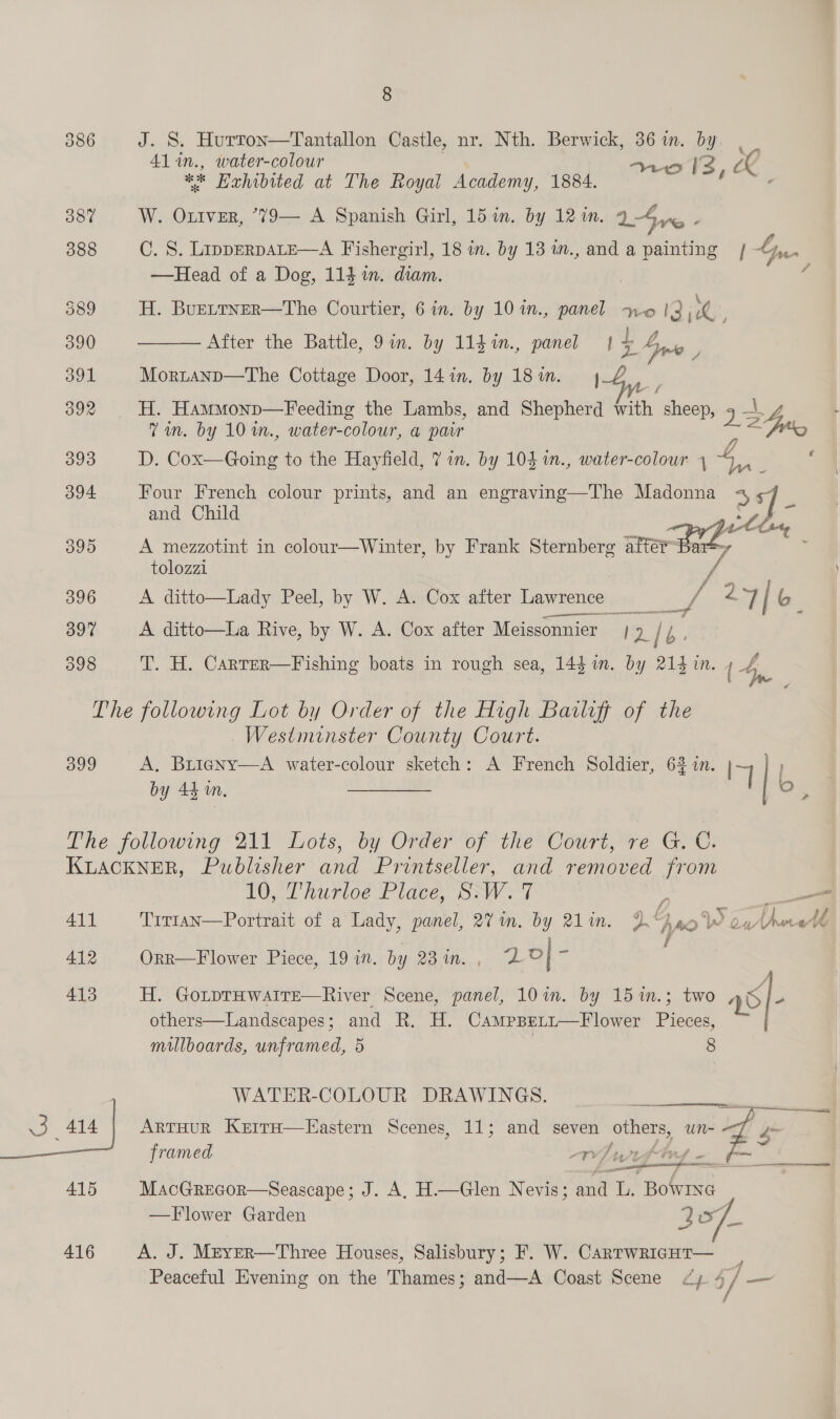 386 J. S. Hurrton—Tantallon Castle, nr. Nth. Berwick, 36m. by | _ Al in., water-colour no Il2, ** Hahibited at The Royal Academy, 1884. é ; 387 W. Oxtver, “79— A Spanish Girl, 15 in. by 12 im, 14 yc. 388 C. S. LipperpaLeE—A Fishergirl, 18 in. by 13 in., and a painting | Ly. —Head of a Dog, 114 in. diam. 7 389 H. BuELTNER—The Courtier, 6 in. by 10 1n., panel no 3 jo . 5 ah} a 390 ——— After the Battle, 9in. by 114in., panel 1 7 Ane - 391 Morranp—The Cottage Door, 14in. by 18in. 44 392 H. Hammonp—Feeding the Lambs, and Shepherd with sheep, a 4 Vin. by 10 m., water-colour, a pair : 2 393 D. Cox—Going to the Hayfield, 7 in. by 104 1n., water-colour 4 —  Pe ; 394 Four French colour prints, and an engraving—The Madonna 4. and Child : Van ee Fe ang Z 395 A mezzotint in colour—Winter, by Frank Sternberg after Bar=, tolozzi | rd 396 A ditto—Lady Peel, by W. A. Cox after Lawrence —-_// 27/6 397 A ditto—La Rive, by W. A. Cox after Meissonnier | 9/4. 398 T. H. Carrer—Fishing boats in rough sea, 144m. by 214 in. { 4 The following Lot by Order of the High Bailiff of the Westminster County Court. 399 A, Buigny—A water-colour sketch: A French Soldier, 62 in. IY } by 44 in. A 6 be es the jollowing 211° Lots, by Order of the Court, ve. G. C. KLACKNER, Publisher and Printseller, and removed from My Uhurioe Place, SAV &gt; 1 411 Trr1an—Portrait of a Lady, panel, 27 im. by 21in. 2 . 10 W ow nell 412 Orr—F lower Piece, 19 in. by Od a ge o| ss 413 H. GoLtpTHwaAITE—River Scene, panel, 10 in. by 15%1n.3 two es he others—Landscapes; and R. H. Campseti—Flower Pieces, millboards, unframed, 5 8 WATER-COLOUR DRAWINGS. 3 eee: ARTHUR KerrrH—Hastern Scenes, 11; and seven others, un~ s framed Wiywiftey —— ~~ _   415 MacGrecor—Seascape; J. A, H.—Glen Nevis; and L. Bowrxe —Flower Garden a x7 416 A. J. Mever—Three Houses, Salisbury; F. W. CarrwRicHT— _ Peaceful Evening on the Thames; and—A Coast Scene dy 4/ —_— -