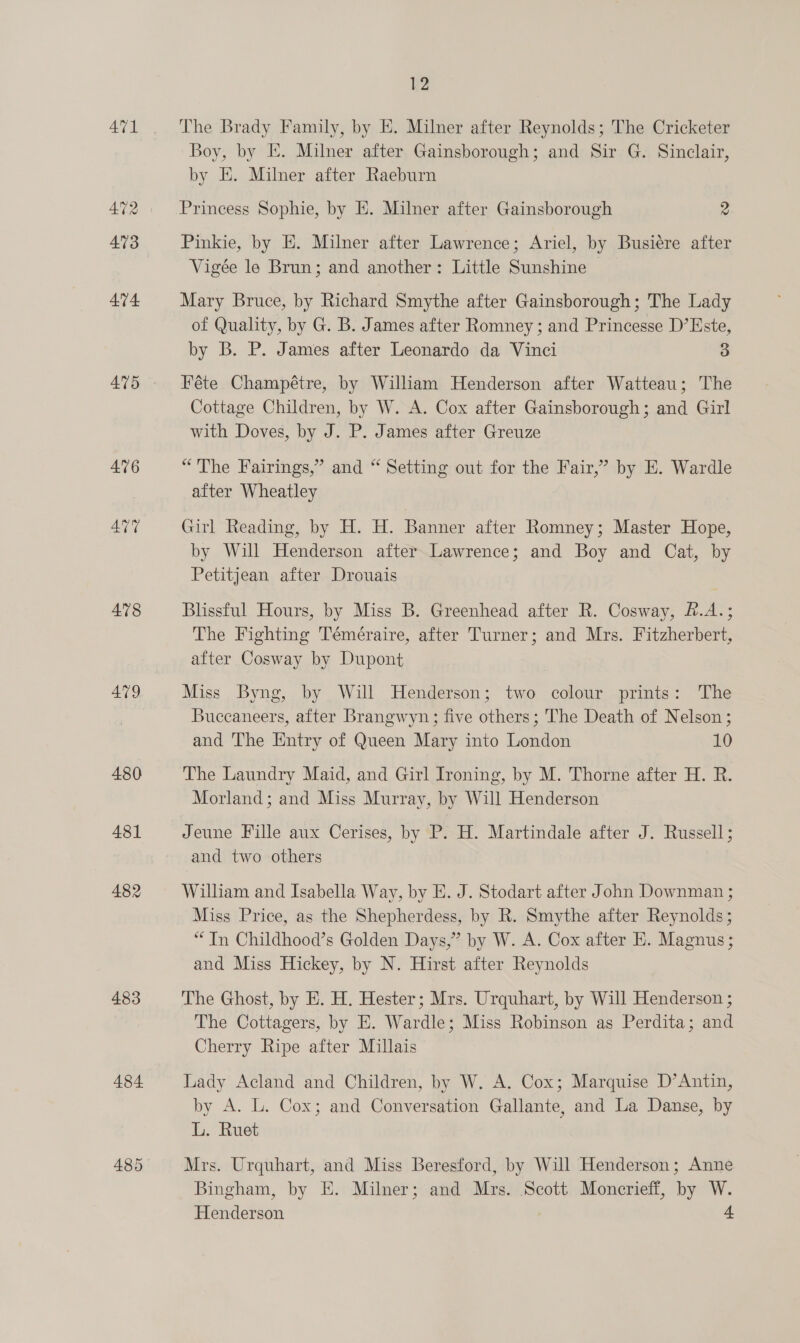 A471 476 AUT 478 479 480 481 482 483 484 12 The Brady Family, by E. Milner after Reynolds; The Cricketer Boy, by E. Milner after Gainsborough; and Sir G. Sinclair, by E. Milner after Raeburn Princess Sophie, by E. Milner after Gainsborough 2 Pinkie, by HE. Milner after Lawrence; Ariel, by Busiére after Vigée le Brun; and another: Little Sunshine Mary Bruce, by Richard Smythe after Gainsborough; The Lady of Quality, by G. B. James after Romney ; and Princesse D’Este, by B. P. James after Leonardo da Vinci 3 Féte Champétre, by William Henderson after Watteau; The Cottage Children, by W. A. Cox after Gainsborough; and Girl with Doves, by J. P. James after Greuze “The Fairings,” and “ Setting out for the Fair,’ by E. Wardle after Wheatley Girl “Reading, by HH. H. Banner after Romney; Master Hope, by Will Henderson after. Lawrence; and Boy and Cat, by Petitjean after Drouais Blissful Hours, by Miss B. Greenhead after R. Cosway, f.A.; The Fighting Téméraire, after Turner; and Mrs. Fitzherbert, after Cosway by Dupont Miss Byng, by Will Henderson; two colour prints: The Buccaneers, after Brangwyn; five others; The Death of Nelson; and The Entry of Queen Mary into London 10 The Laundry Maid, and Girl Ironing, by M. Thorne after H. R. Morland; and Miss Murray, by Will Henderson Jeune Fille aux Cerises, by P. H. Martindale after J. Russell; and two others William and Isabella Way, by E. J. Stodart after John Downman ; Miss Price, as the Shepherdess, by R. Smythe after Reynolds; “In Childhood’s Golden Days,” by W. A. Cox after E. Magnus ; and Miss Hickey, by N. Hirst after Reynolds The Ghost, by E. H. Hester; Mrs. Urquhart, by Will Henderson ; The Cottagers, by E. Wardle; Miss Robinson as Perdita; and Cherry Ripe after Millais Lady Acland and Children, by W. A. Cox; Marquise D’Antin, by A. L. Cox; and Conversation Gallante, and La Danse, by L. Ruet Mrs. Urquhart, and Miss Beresford, by Will Henderson; Anne Bingham, by E. Milner; and Mrs. Scott Moncrieff, by W. Henderson 4