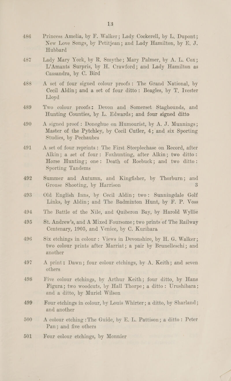 486 487 488 489 490 491 492 493 494 495 496 497 498 499 500 501 13 Princess Amelia, by F. Walker; Lady Cockerell, by L. Dupont; New Love Songs, by Petitjean; and Lady Hamilton, by E. J. Hubbard Lady Mary York, by R. Smythe; Mary Palmer, by A. L. Cox; L’Amants Surpris, by H. Crawford; and Lady Hamilton as Cassandra, by C. Bird A set of four signed colour proofs: The Grand National, by Cecil Aldin; and a set of four ditto: Beagles, by T. Ivester Lloyd T'wo colour proofs: Devon and Somerset Staghounds, and Hunting Counties, by L. Edwards; and four signed ditto A signed proof : Donoghue on Humourist, by A. J. Munnings; Master of the Pytchley, by Cecil Cutler, 4; and six Sporting Studies, by Pechaubes A set of four reprints: The First Steeplechase on Record, after Alkin; a set of four: Foxhunting, after Alkin; two ditto: Horse Hunting; one: Death of Roebuck; and two ditto: Sporting Tandems Summer and Autumn, and Kingfisher, by Thorburn; and Grouse Shooting, by Harrison 3 Old English Inns, by Cecil Aldin; two: Sunningdale Golf Links, by Aldin; and The Badminton Hunt, by F. P. Voss The Battle of the Nile, and Quiberon Bay, by Harold Wyllie St. Andrew’s, and A Mixed Foursome; two prints of The Railway Centenary, 1905, and Venice, by C. Kurihara Six etchings in colour: Views in Devonshire, by H. G. Walker ; two colour prints after Marriat; a pair by Brunelleschi; and another A print: Dawn; four colour etchings, by A. Keith; and seven others Five colour etchings, by Arthur Keith; four ditto, by Hans Figura; two woodcuts, by Hall Thorpe; a ditto: Urushibara; and a ditto, by Muriel Wilson Four etchings in colour, by Louis Whirter ; a ditto, by Sharland; and another A colour etching : The Guide, by E. L. Pattison; a ditto: Peter Pan; and five others Four colour etchings, by Monnier