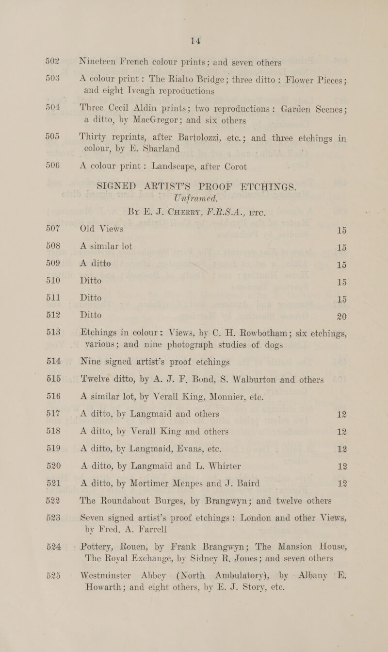 OX Or Nineteen French colour prints; and seven others A colour print: The Rialto Bridge; three ditto: Flower Pieces ; and eight Iveagh reproductions Three Cecil Aldin prints; two reproductions: Garden Scenes; Thirty reprints, after Bartolozzi, etc.; and three etchings in colour, by E. Sharland See A colour print: Landscape, after Corot , SON ED ARTIS Ts PROOF ETCHINGS. Unframed. By EH. J. CHERry, F.R.S9.A., Eve. Old Views | | 15 A similar lot 15 A ditto 15 Ditto | | 1 Ditto | ) 15 Ditto 20 Etchings in colour: Views, by C. H. Rowbotham; six etchings, various; and nine photograph studies of dogs Nine signed artist’s proof etchings Twelve ditto, by A. J. F, Bond, 8. Walburton and others A similar lot, by Verall King, Monnier, ete. A ditto, by Langmaid and others 12 A ditto, by Verall King and others 12 A ditto, by Langmaid, Evans, ete. 12 A ditto, by Langmaid and L. Whirter 12 A ditto, by Mortimer Menpes and J. Baird 12 The Roundabout Burges, by Brangwyn; and twelve others Seven signed artist’s proof etchings: London and other Views, by Fred. A. Farrell - Pottery, Rouen, by Frank Brangwyn; The Mansion House, The Royal Exchange, by Sidney R. Jones; and seven others Westminster Abbey (North Ambulatory), by Albany 'E. Howarth; and eight others, by HE. J. Story, ete.