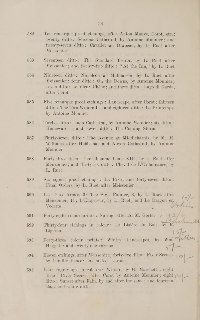 58% 588 589 590 591 592 593 594 595 18 ‘Ten remarque proof etchings, after Anton Mauve, Corot, ete. ; twenty ditto: Soissons Cathedral, by Antoine Monnier; and twenty-seven ditto: Cavalier au Drapeau, by L. Ruet after Meissonier Seventeen ditto: The Standard Bearer, by L. Ruet after Meissonier ; and twenty-two ditto: “ At the Inn,” by L. Ruet Nineteen ditto: Napoleon at Malmaison, by L. Ruet after Meissonier; four ditto: On the Downs, by Antoine Monnier ; seven ditto; Le Vieux Chéne; and three ditto: Lago di Garda, after Corot Five remarque proof etchings: Landscape, after Corot; thirteen ditto: The Two Windmills; and eighteen ditto : Le Printemps, by Antoine Monnier Twelve ditto: Laon Cathedral, by Antoine Monnier; six ditto : Homewards ; and eleven ditto: The Coming Storm Thirty-seven ditto: The Avenue at Middleharnis, by M. H. Wilhams after Hobbema; and Noyon Cathedral, by Antoine Monnier Forty-three ditto: Gentilhomme Louis XIII, by L. Ruet after Meissonier ; and thirty-six ditto: Cheval de L’Ordannance, by Li. Ruet Six signed proof etchings: La Rixe; and forty-seven ditto: Final. Orders, by L. Ruet after Meissonier Les Deux Armes, 3; The Sign Painter, 3, by L: Ruet after 157 Meissonier, 11; L’Empereur, by L. Ruet; and Le Dragon en 4 Vedette L lAs r my Forty-eight colour prints: Spring, after.A. M. Gorter / Thirty-four etchings in colour: La Lisiére du Bois, by R. uth Ligeron te dl 1 1 “yw 4), AA Ste Forty-three colour prints: Wintry Landscapes, by Wm. p- ( tt Haggatt ; and twenty-one various pe Eleven etchings, after Meissonier ; forty-five ditto: River Scenes, ; 5/ _ ~ by Camille Fonce; and sixteen various | Four engravings in colours: Winter, by G. Marchetti; eight ditto: River Scenes, after Corot by Antoine Monnier; eight / ss ditto: Sunset after Rain, by and after the same; and fourteen black and white ditto