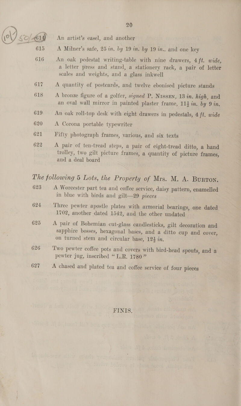 619 620 621 622 20 An artist’s easel, and another A Milner’s safe, 25 in. by 19 in. by 19 in.. and one key An oak pedestal writing-table with nine drawers, 4 ft. wide, a letter press and stand, a stationery rack, a pair of letter scales and weights, and a glass inkwell A quantity of postcards, and twelve ebonised picture stands A bronze figure of a golfer, signed P. Nissen, 13 in. high, and an oval wall mirror in painted plaster frame, 114 im. by 9 in. An oak roll-top desk with eight drawers in pedestals, 4 ft. wide A Corona portable typewriter Fifty photograph frames, various, and six texts A pair of ten-tread steps, a pair of eight-tread ditto, a hand trolley, two gilt picture frames, a quantity of picture frames, and a deal board 623 624. 625 626 627 A Worcester part tea and coffee service, daisy pattern, enamelled in blue with birds and gilt—29 pieces Three pewter apostle plates with armorial bearings, one dated 1702, another dated 1542, and the other undated A pair of Bohemian cut-glass candlesticks, gilt decoration and sapphire bosses, hexagonal bases, and a ditto cup and cover, on turned stem and circular base, 124 in. ‘I'wo pewter coffee pots and covers with bird-head spouts, and a pewter jug, inscribed “L.R. 1780 ” A chased and plated tea and coffee service of four pieces FINIS.,