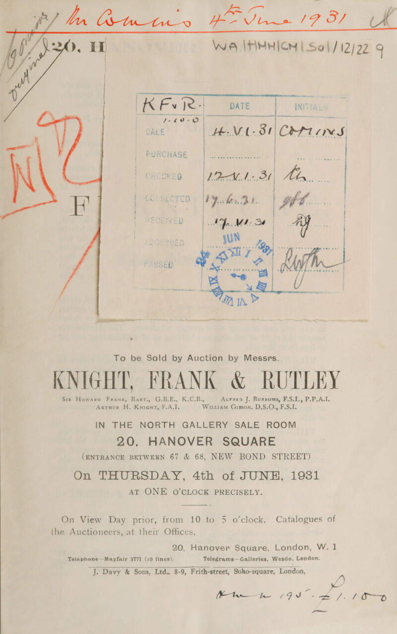 Wie |HMHICH | Sai / 12/22 9  To be Sold by Auction by Messrs. KNIGHT, FRANK &amp; RUTLEY Sir Howarpv Frank, Barr., G.B.E., K.C.B., Acrreno J. Burrows, F.S.I., P.P.A.I. ‘Arruur H. Knieut, F.A.I. Wittiam Gisson. D.S.O., F.S.I. IN THE NORTH GALLERY SALE ROOM 20, HANOVER SQUARE (ENTRANCE BETWEEN 67 &amp; 68, NEW BOND STREET) On THURSDAY, 4th of JUNE, 19381 AT ONE O’CLOCK PRECISELY.   On View Day prior, from 10 to 5 o'clock. Catalogues of ihe Auctioneers, at their Offices, 20, Hanover Square, London, W. 1 Telephone —Mayfair 377] (10 lines). Telegrams—Galleries, Wesdo, London. J. Davy &amp; Sons, Ltd. 8-9, Frith-street, Soho-square, London,  Bw bn 19) - 4/18