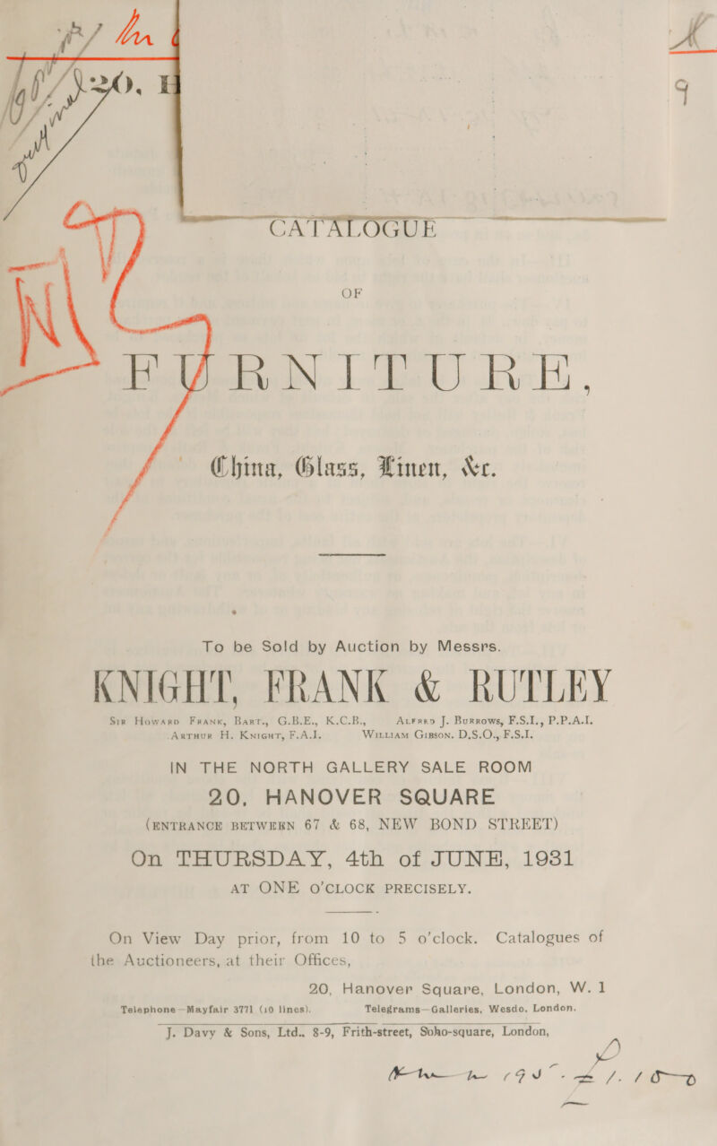 ;  Wwe ¢ es OF Boe N LLU RE,  hina, Glass, Linen, Xe. +. To be Sold by Auction by Messrs. KNIGHT, FRANK &amp; RUTLEY Sir Howarpo Frank, Barr., G.B.E., K.C.B., AcFreo J. Burrows, F.S.I., P.P.A.I. -Artuur H. Knieut, F.A.I. Wiruam Gisson. D.S.O., F.S.1. IN THE NORTH GALLERY SALE ROOM 20, HANOVER SQUARE (ENTRANCE BETWEEN 67 &amp; 68, NEW BOND STREET) On THURSDAY, 4th of JUNH, 19381 AT ONE O'CLOCK PRECISELY.  On View Day prior, from 10 to 5 o'clock. Catalogues of the Auctioneers, at their Offices, 20, Hanover Square, London, W. 1 Telephone —Mayfair 3771 (10 lines). Telegrams—Galleries, Wesdo, London. J. Davy &amp; Sons, Ltd., 8-9, Frith-street, Soho-square, London,   /) i <a /. Kt ae GI op | dl