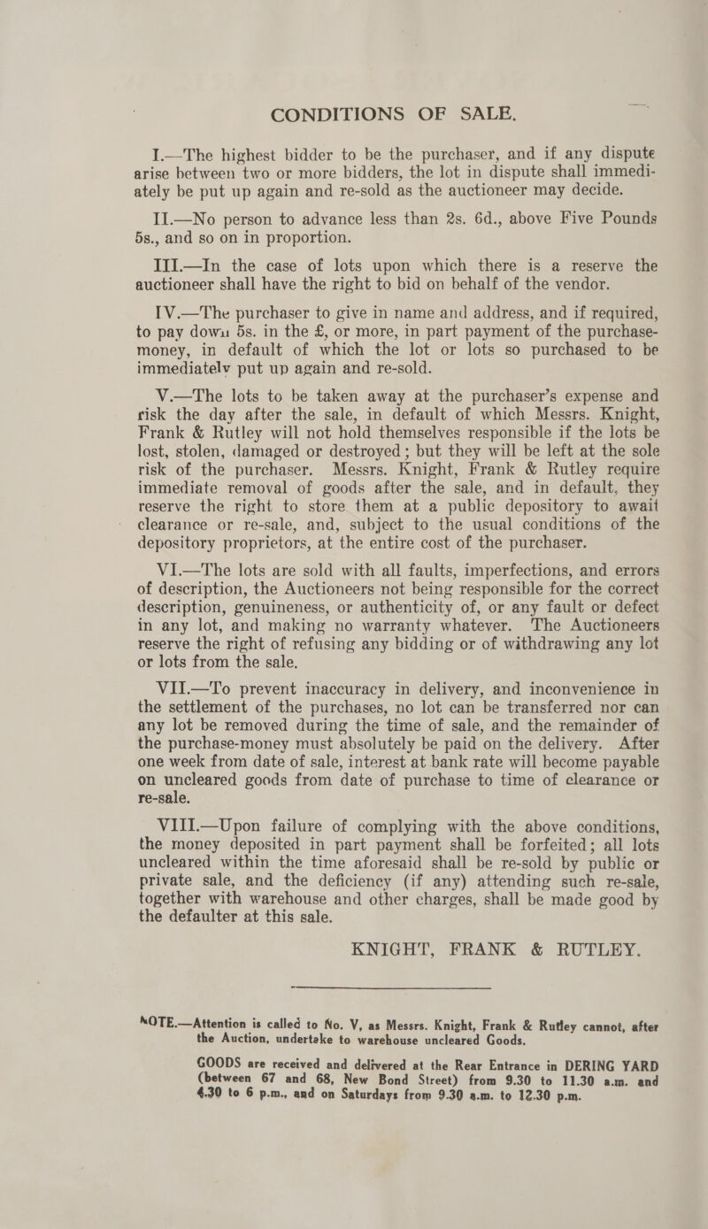 CONDITIONS OF SALE. I1.—The highest bidder to be the purchaser, and if any dispute arise between two or more bidders, the lot in dispute shall immedi- ately be put up again and re-sold as the auctioneer may decide. II.—No person to advance less than 2s. 6d., above Five Pounds 5s., and so on in proportion. IIJ.—In the case of lots upon which there is a reserve the auctioneer shall have the right to bid on behalf of the vendor. IV.—The purchaser to give in name and address, and if required, to pay dowu 5s. in the £, or more, in part payment of the purchase- money, in default of which the lot or lots so purchased to be immediately put up again and re-sold. V.—tThe lots to be taken away at the purchaser’s expense and risk the day after the sale, in default of which Messrs. Knight, Frank &amp; Rutley will not hold themselves responsible if the lots be lost, stolen, damaged or destroyed ; but they will be left at the sole risk of the purchaser. Messrs. Knight, Frank &amp; Rutley require immediate removal of goods after the sale, and in default, they reserve the right to store them at a public depository to await clearance or re-sale, and, subject to the usual conditions of the depository proprietors, at the entire cost of the purchaser. VI.—The lots are sold with all faults, imperfections, and errors of description, the Auctioneers not being responsible for the correct description, genuineness, or authenticity of, or any fault or defect in any lot, and making no warranty whatever. The Auctioneers reserve the right of refusing any bidding or of withdrawing any lot or lots from the sale. VII.—To prevent inaccuracy in delivery, and inconvenience in the settlement of the purchases, no lot can be transferred nor can any lot be removed during the time of sale, and the remainder of the purchase-money must absolutely be paid on the delivery. After one week from date of sale, interest at bank rate will become payable on uncleared goods from date of purchase to time of clearance or re-sale. VIII.—Upon failure of complying with the above conditions, the money deposited in part payment shall be forfeited; all lots uncleared within the time aforesaid shall be re-sold by publie or private sale, and the deficiency (if any) attending such re-sale, together with warehouse and other charges, shall be made good by the defaulter at this sale. KNIGHT, FRANK &amp; RUTLEY. NOTE.—Attention is called to No. V, as Messrs. Knight, Frank &amp; Rutley cannot, after the Auction, undertake to warehouse uncleared Goods. GOODS are received and delivered at the Rear Entrance in DERING YARD (between 67 and 68, New Bond Street) from 9.30 to 11.30 a.m. and 4.30 to 6 p.m., and on Saturdays from 9.30 a.m. to 12.30 p.m.