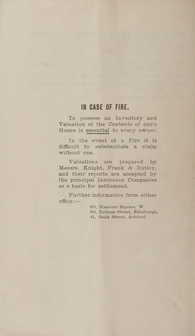 IN CASE OF FIRE, To possess an Inventory and Valuation of the Contents of one’s House is essential to every owner. In the event of a Fire it is difficult to substantiate a claim without one. Valuations are prepared by Messrs. Knight, Frank &amp; Rutley, and.their reports are accepted by the principal Insurance Companies as a basis for settlement. Further information from either office :—. ; 20, Hanover Square, W. 90, Princes Street, Edinburgh, 41, Bank Street, Ashford,