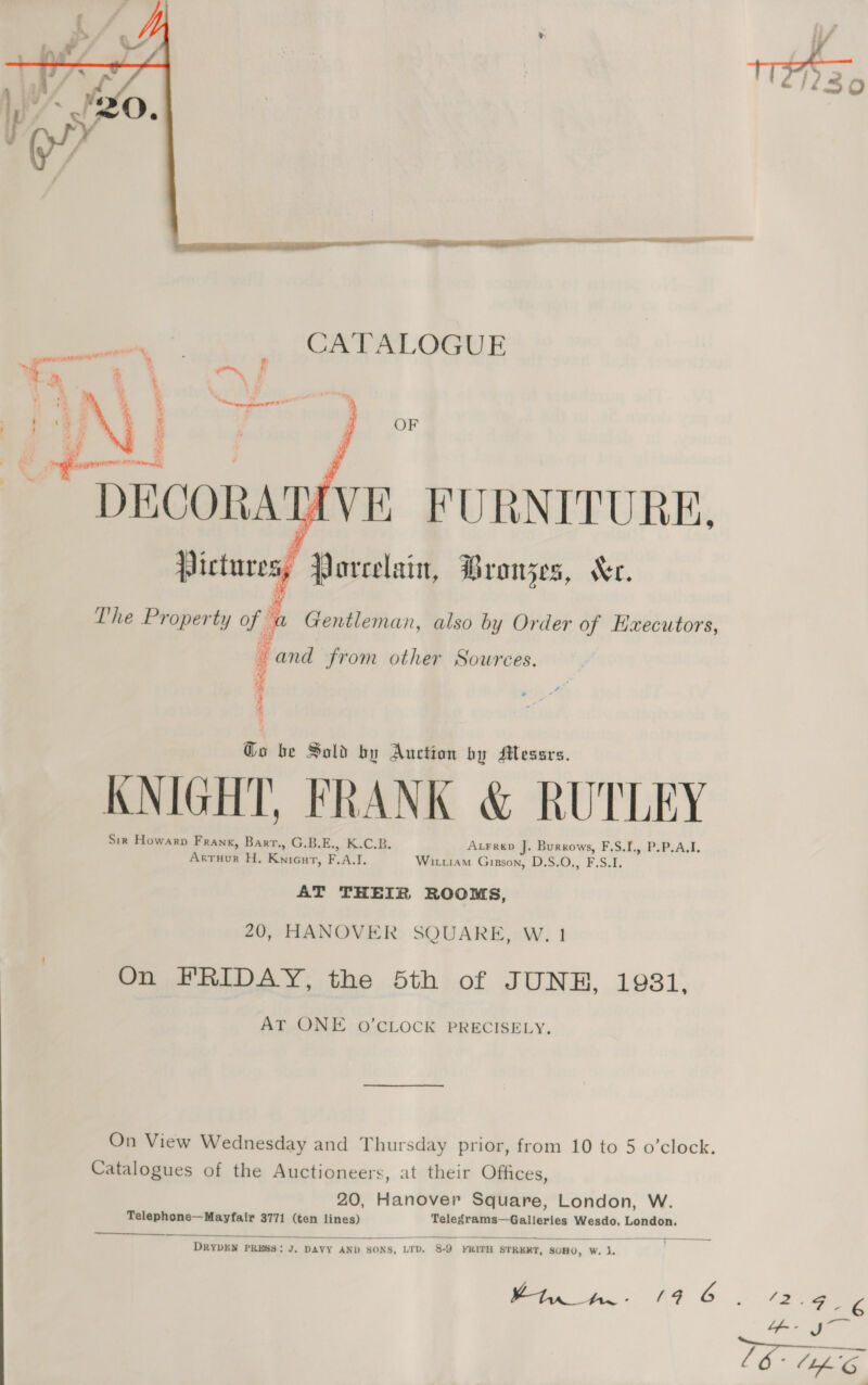     LY VE FURNITURE, » Porcelain, Bronzes, Ke. The Property of be Gentleman, also by Order of Executors, Kee mn from other Sowrees. ; 7 1 nese 52M Go be Sold by Auction by Messrs. KNIGHT, FRANK &amp; RUTLEY Sir Howarp Frank, Barr., GB.E., K.C.B. AtFred J. Burrows, F.S.I., P.P.A.I. Arruur H, Knicat, F.A.I. Wiuiam Gipson, D.S.O., F.S.I. AT THEIR ROOMS, 20, HANOVER SQUARE, W. 1 On FRIDAY, the 5th of JUNE, 1981, AT ONE 0O’CLOCK PRECISELY. On View Wednesday and Thursday prior, from 10 to 5 o’clock. Catalogues of the Auctioneers, at their Offices, 20, Hanover Square, London, W. Telephone—Mayfair 3771 (ten lines) Telegrams—Galleries Wesdo, London.  DRYDEN PRESS: J, DAVY AND SONS, LTD. 8.9 YRITH STRERT, SOHO, W. ny