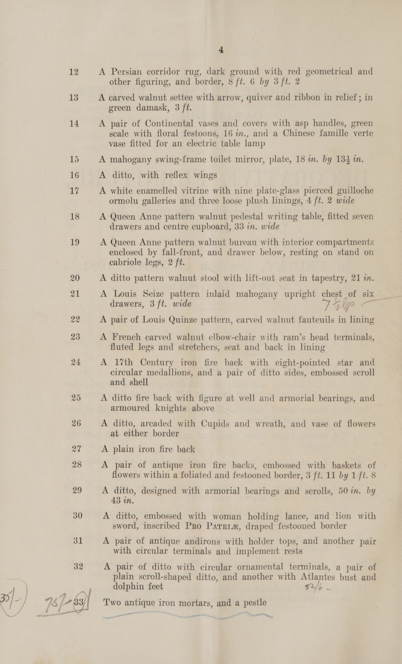 32 35 . # [83 i] on 4 A Persian corridor rug, dark ground with red geometrical and other figuring, and border, 8 ft. 6 by 3 ft. 2 A carved walnut settee with arrow, quiver and ribbon in relief ; in green damask, 3 ft. A pair of Continental vases and covers with asp handles, green scale with floral festoons, 16 im., and a Chinese famille verte vase fitted for an electric table lamp A mahogany swing-frame toilet mirror, plate, 18 im. by 134 1m. A ditto, with reflex wings A white enamelled vitrine with nine plate-glass pierced guilloche ormolu galleries and three loose plush linings, 4 ft. 2 wide A Queen Anne pattern walnut pedestal writing table, fitted seven drawers and centre cupboard, 33 in. wide A Queen Anne pattern walnut bureau with interior compartments enclosed by fall-front, and drawer below, resting on stand on cabriole legs, 2 ft. A ditto pattern walnut stool with lft-out seat in tapestry, 21 im. A Louis Seize pattern inlaid mahogany upright chest of six _ drawers, 3 ft. wide 7 ya A pair of Louis Quinze pattern, carved walnut fauteuils in lining A French carved walnut elbow-chair with ram’s head terminals, fluted legs and stretchers, seat and back in lining A 1%th Century iron fire back with eight-pointed star and circular medallions, and a pair of ditto sides, embossed scroll and shell A ditto fire back with figure at well and armorial bearings, and armoured knights above A ditto, arcaded with Cupids and wreath, and vase of flowers at either border A plain iron fire back A pair of antique iron fire backs, embossed with baskets of flowers within a foliated and festooned border, 3 ft. 11 by 1 ft. 8 A ditto, designed with armorial bearings and scrolls, 50 in. by 43 in. A ditto, embossed with woman holding lance, and lion with sword, inscribed Pro Parrias, draped festooned border A pair of antique andirons with holder tops, and another pair with circular terminals and implement rests A pair of ditto with circular ornamental terminals, a pair of plain scroll-shaped ditto, and another with Atlantes bust and dolphin feet FU/o Two ick iron mortars, and a ae