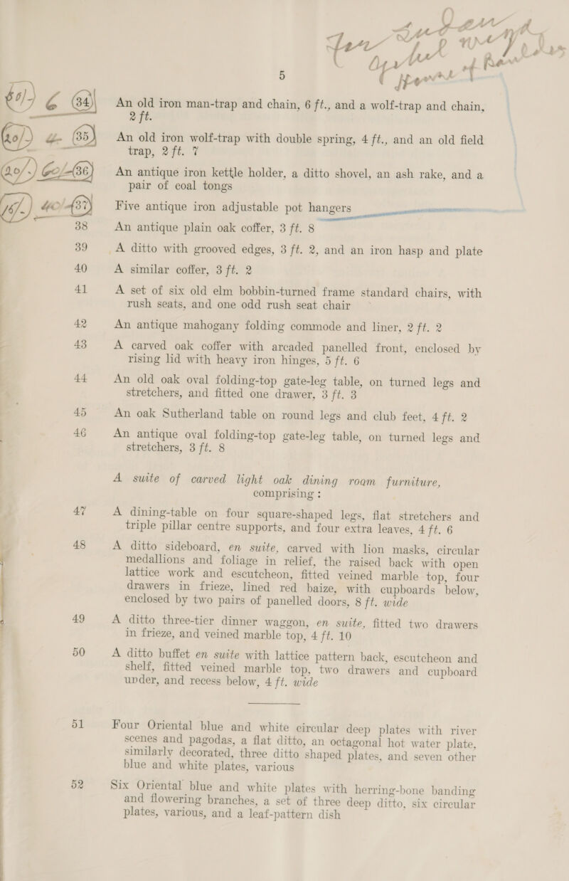 mom JAY &gt; a Fal “o nh / ‘_ a , ~ ) Me af : “f a t “Ay as ¥ of \ i f) Ti Y J s fer ban @ s | UN * od fA ee 5 it ¢ ar + i } $0) a ra 64) An old iron man-trap and chain, 6 ft., and a wolf-trap and chain, i — 2 ft. al (35) An old iron wolf-trap with double spring, 4 ft., and an old field : =~ trap, 2ft. 7 Go/,) Gol 36) An antique iron kettle holder, a ditto shovel, an ash rake, and a pair of coal tongs iB YOY 32) Five antique iron adjustable pot hangers nance - os An antique plain oak coffer, 3 ft. 8 ie et 39 A ditto with grooved edges, 3 ft. 2, and an iron hasp and plate 40 A similar coffer, 3 ft. 2 41 A set of six old elm bobbin-turned frame standard chairs, with rush seats, and one odd rush seat chair 42 An antique mahogany folding commode and liner, 2 fi. 2 43 A carved oak coffer with arcaded panelled front, enclosed by rising lid with heavy iron hinges, 5 ft. 6 44 An old oak oval folding-top gate-leg table, on turned legs and stretchers, and fitted one drawer, 3 ft. 3 45 An oak Sutherland table on round legs and club feet, 477. 2 46 An antique oval folding-top gate-leg table, on turned legs and stretchers, 3 ft. 8 A suite of carved light oak dining roam furniture, comprising : 47 A dining-table on four square-shaped legs, flat stretchers and triple pillar centre supports, and four extra leaves, 4 ft. 6 48 A ditto sideboard, en suite, carved with lion masks, circular medallions and foliage in relief, the raised back with open lattice work and escutcheon, fitted veined marble top, four drawers in frieze, lined red baize, with cupboards below, enclosed by two pairs of panelled doors, 8 ft. wide 49 A ditto three-tier dinner waggon, en suite, fitted two drawers in frieze, and veined marble top, 4 jis AG 50 A ditto buffet en suite with lattice pattern back, escutcheon and shelf, fitted veined marble top, two drawers and cupboard under, and recess below, 4 ft. wide 51 Four Oriental blue and white circular deep plates with river scenes and pagodas, a flat ditto, an octagonal hot water plate, similarly decorated, three ditto shaped plates, and seven other blue and white plates, various 52 Six Oriental blue and white plates with herring-bone banding and flowering branches, a set of three deep ditto, six circular plates, various, and a leaf-pattern dish 