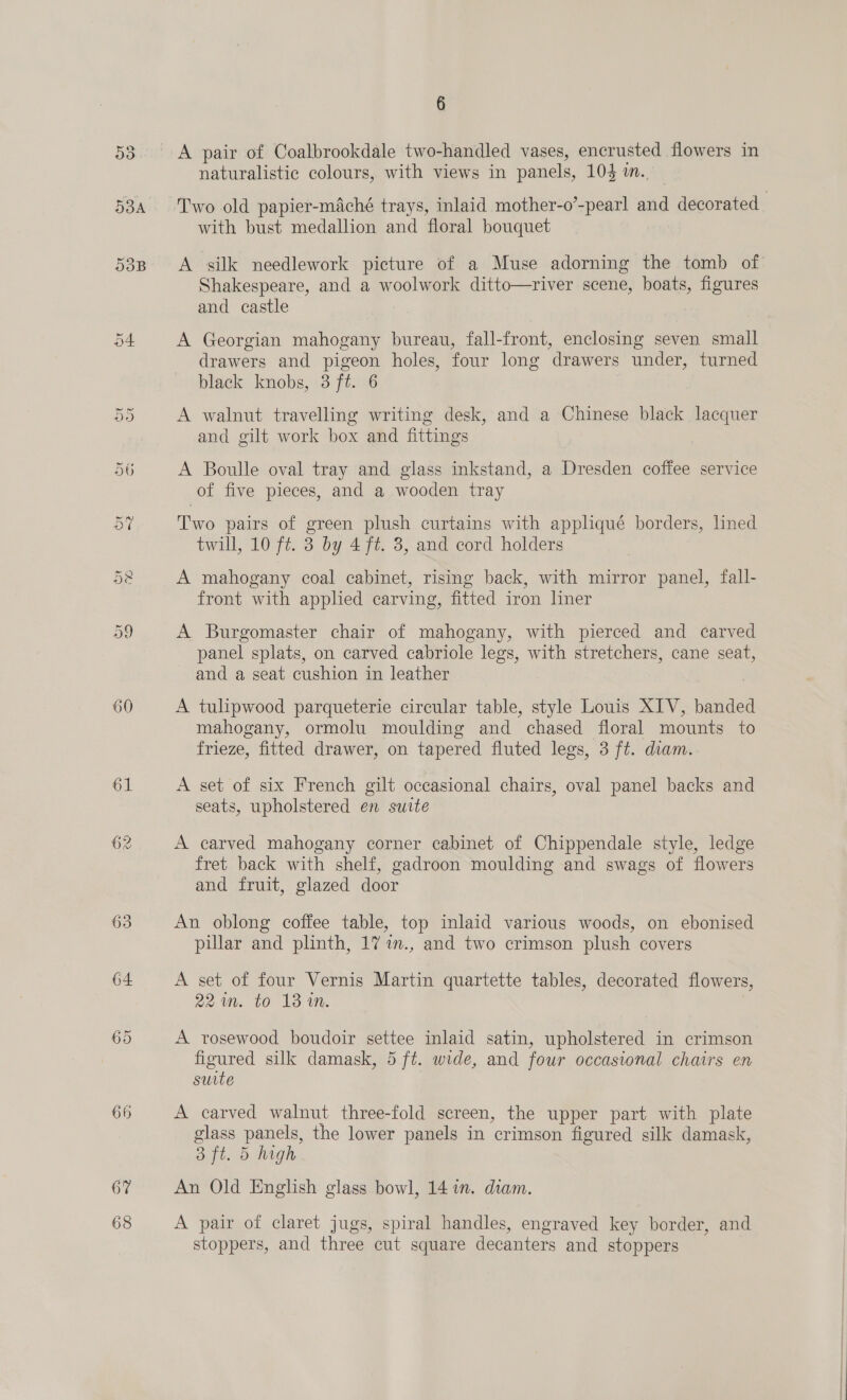 53B 60 66 67 68 6 A pair of Coalbrookdale two-handled vases, encrusted flowers in naturalistic colours, with views in panels, 103 m.. with bust medallion and floral bouquet A silk needlework picture of a Muse adorning the tomb of Shakespeare, and a woolwork ditto—river scene, boats, figures and castle A Georgian mahogany bureau, fall-front, enclosing seven small drawers and pigeon holes, four long drawers under, turned black knobs, 3 ft. 6 A walnut travelling writing desk, and a Chinese black lacquer and gilt work box and fittings A Boulle oval tray and glass inkstand, a Dresden coffee service of five pieces, and a wooden tray Two pairs of green plush curtains with appliqué borders, lined twill, 10 ft. 3 by 4 ft. 8, and cord holders A mahogany coal cabinet, rismg back, with mirror panel, fall- front with applied carving, fitted iron liner A Burgomaster chair of mahogany, with pierced and carved panel splats, on carved cabriole legs, with stretchers, cane seat, and a seat cushion in leather A tulipwood parqueterie circular table, style Louis XIV, banded mahogany, ormolu moulding and chased floral mounts to frieze, fitted drawer, on tapered fluted legs, 3 ft. diam. A set of six French gilt occasional chairs, oval panel backs and seats, upholstered en suite A carved mahogany corner cabinet of Chippendale style, ledge fret back with shelf, gadroon moulding and swags of flowers and fruit, glazed door An oblong coffee table, top inlaid various woods, on ebonised pillar and plinth, 17 7m., and two crimson plush covers A set of four Vernis Martin quartette tables, decorated flowers, 221m. to 13 in. 2 A rosewood boudoir settee inlaid satin, upholstered in crimson figured silk damask, 5 ft. wide, and four occasional chairs en suite A carved walnut three-fold screen, the upper part with plate glass panels, the lower panels in crimson figured silk damask, 3 ft. 5 high An Old English glass bowl, 14 in. diam. A pair of claret jugs, spiral handles, engraved key border, and stoppers, and three cut square decanters and stoppers