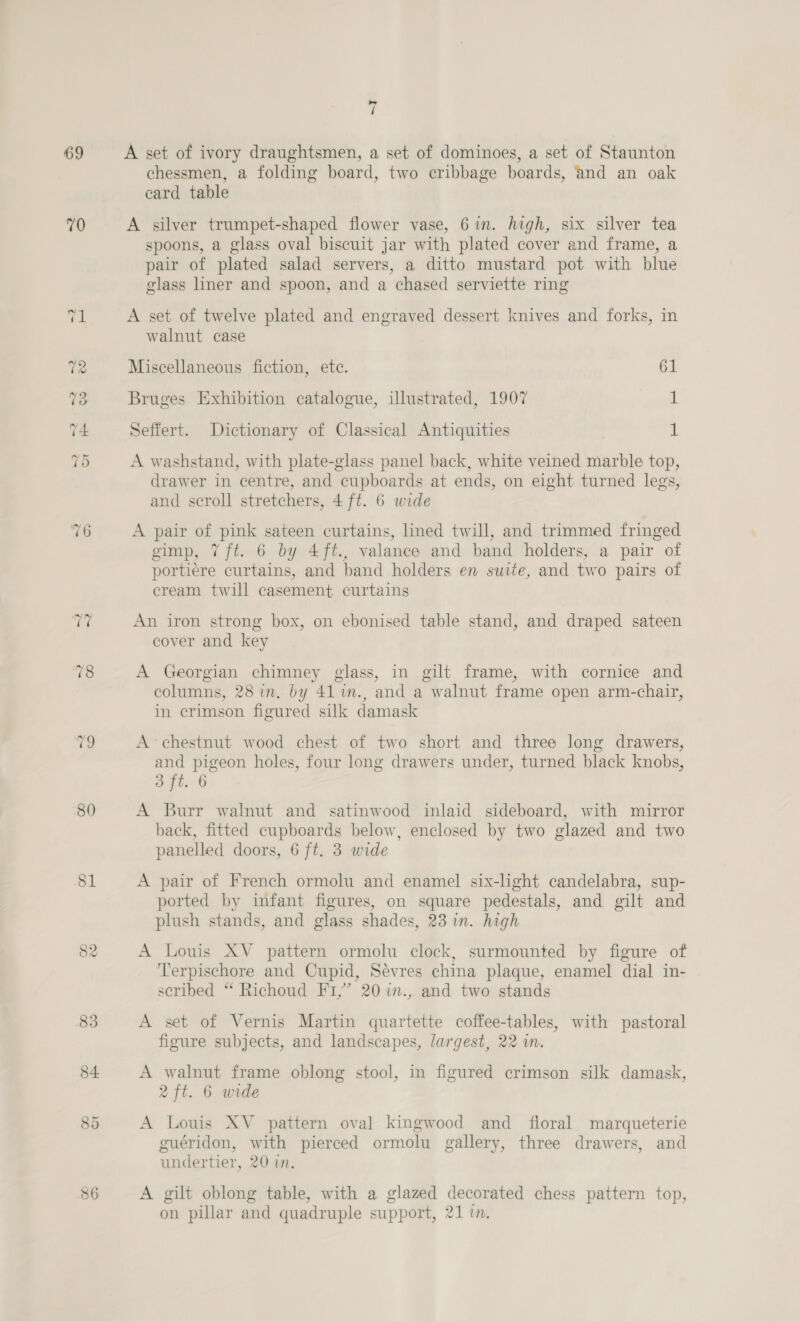 69 70 76 80 81 86 = / A set of ivory draughtsmen, a set of dominoes, a set of Staunton chessmen, a folding board, two ecribbage boards, and an oak card table A silver trumpet-shaped flower vase, 6in. high, six silver tea spoons, a glass oval biscuit jar with plated cover and frame, a pair of plated salad servers, a ditto mustard pot with blue glass liner and spoon, and a chased serviette ring A set of twelve plated and engraved dessert knives and forks, in walnut case Miscellaneous fiction, ete. 61 Bruges Exhibition catalogue, illustrated, 1907 1 Seffert. Dictionary of Classical Antiquities 1 A washstand, with plate-glass panel back, white veined marble top, drawer in centre, and cupboards at ends, on eight turned legs, and scroll stretchers, 4 ft. 6 wide A pair of pink sateen curtains, lined twill, and trimmed fringed gimp, 7 ft. 6 by 4ft., valance and band holders, a pair of portiére curtains, and band holders en suite, and two pairs of cream twill casement curtains An iron strong box, on ebonised table stand, and draped sateen cover and key A Georgian chimney glass, in gilt frame, with cornice and columns, 28 in. by 41 in., and a walnut frame open arm-chair, in crimson figured silk damask A chestnut wood chest of two short and three long drawers, and pigeon holes, four long drawers under, turned black knobs, 8 ft. 6 A Burr walnut and satinwood inlaid sideboard, with mirror back, fitted cupboards below, enclosed by two glazed and two panelled doors, 6 ft. 3 wide A pair of French ormolu and enamel six-lght candelabra, sup- ported by infant figures, on square pedestals, and gilt and plush stands, and glass shades, 23 in. high A Louis XV pattern ormolu clock, surmounted by figure of Terpischore and Cupid, Sevres china plaque, enamel dial in- scribed “ Richoud Fi,” 20 %in., and two stands A set of Vernis Martin quartette coffee-tables, with pastoral figure subjects, and landscapes, largest, 22 in. A walnut frame oblong stool, in figured crimson silk damask, 2 ft. 6 wide A Louis XV _ pattern ova] kingwood and floral marqueterie guéridon, with pierced ormolu gallery, three drawers, and undertier, 20 in. A gilt oblong table, with a glazed decorated chess pattern top, on pillar and quadruple support, 21 im.