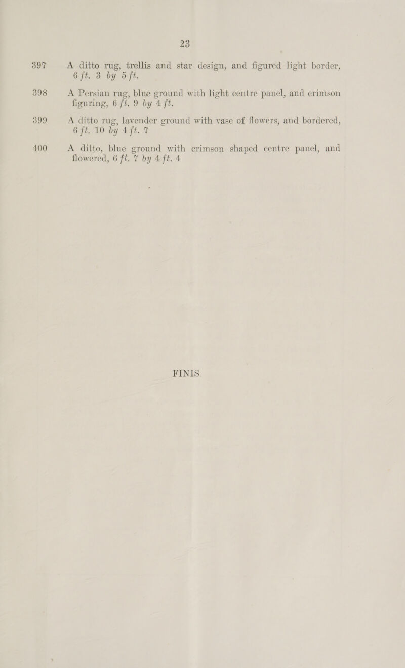 397 398 O99 400 23 A ditto rug, trellis and star design, and figured light border, 6.ft. 3 by. fe. A Persian rug, blue ground with light centre panel, and crimson figuring, 6 ft. 9 by 4 ft. A ditto rug, lavender ground with vase of flowers, and bordered, 6 ft. 10 by 4ft. 7 A ditto, blue ground with crimson shaped centre panel, and flowered, 6 ft. 7 by 4 ft. 4 FINIS.