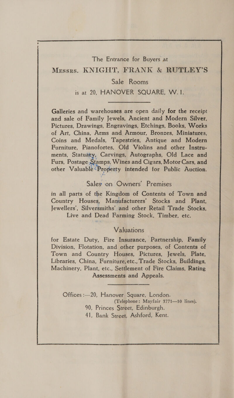  The Entrance for Buyers at Messrs. KNIGHT, FRANK &amp; RUTLEY’S Sale Rooms is at 20, HANOVER SQUARE, W.1. Galleries and warehouses are open daily for the receipt | and sale of Family Jewels, Ancient and Modern Silver, Pictures, Drawings, Engravings, Etchings, Books, Works of Art, China, Arms and Armour, Bronzes, Miniatures, Coins and Medals, Tapestries, Antique and Modern Furniture, Pianofortes, Old Violins and other Instru- ments, Statuary, Carvings, Autographs, Old Lace and Furs, Postage Stamps, Wines and Cigars, Motor Cars, and other Valuable sPropekty intended for Public Auction. ‘Sales ‘on Owners’ Premises in all parts af the Kingdom of Contents of Town and Country Houses, Manufacturers’ Stocks and Plant, Jewellers’, Silversmiths’ and other Retail Trade Stocks, Live and Dead Farming Stock, Timber, etc. Valuations for Estate Duty, Fire Insurance, Partnership, Family Division, Flotation, and other purposes, of Contents of Town and Country Houses, Pictures, Jewels, Plate, Libraries, China, Furniture,etc., Trade Stocks, Buildings, Machinery, Plant, etc., Settlement of Fire Claims, Rating Assessments and Appeals. 