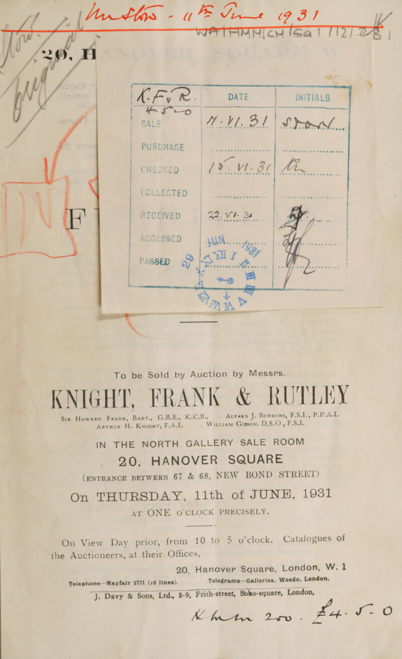   DATE | | INITIALS MV BT     oe ae  KNIGHT, FRANK &amp; RUTPLEY Sin Howarp Frank, Barr., G.B.E., K.C.B., AcFrep J. Burrows, FS.1, PP. AA. Artruur H. Kniour, F.A.I. Wituam Giason. D.S.O., F.S.I. IN THE NORTH GALLERY SALE ROOM 2.0, HANOVER SQUARE (ENTRANCE BETWEEN 67 &amp; 68, NEW BOND STREET) On THURSDAY, 11th of JUNH, 1931 Ar ONE oO’CLOCK PRECISELY.  On View Day prior, from 10 to 5 o'clock, Catalogues of the Aucticneers, at their Offices, 20, Hanover Square, London, W.1 Telephone—Mayfair 3771 (10 lines). Telegrams—Galleries. Wesdo, London, ee eee j. Davy &amp; Sons, Ltd., 8-9, Frith-street, Soho-square, London, KC fads a fn 