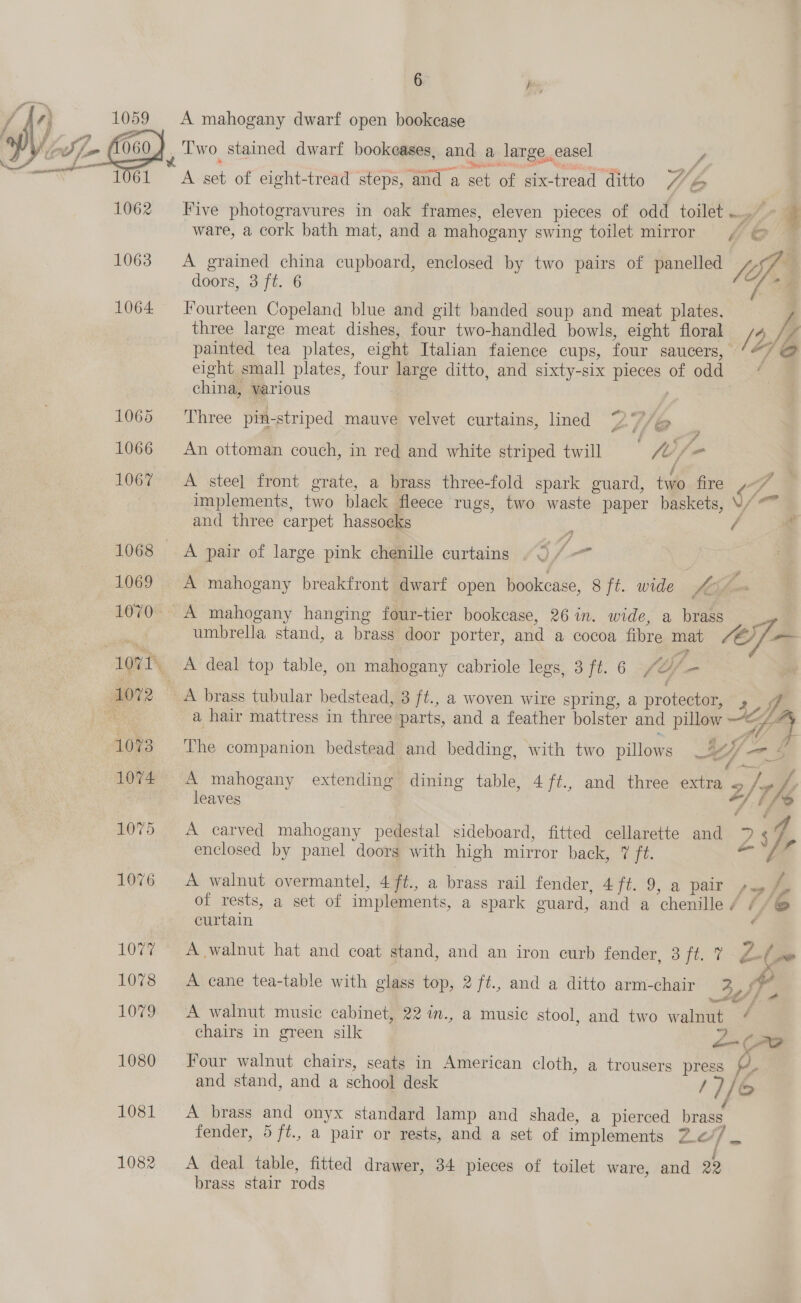 MY, 1059 A mahogany dwarf open bookcase f oS. lon 060 j Two. stained dwarf bookeases, and a large, easel a A or”) 6 6A S, of eight-tread steps, ‘and a ones of gix- Bacesy ‘ditto V/ be 1062 Five photogravures in oak frames, eleven pieces of odd toilet . | 7 i ware, a cork bath mat, and a mahogany swing toilet mirror / © Stes? doors, 3 ft. 6 1064 Fourteen Copeland blue and gilt banded soup and meat plates. three large meat dishes, four two-handled bowls, eight floral n/e Ie painted tea plates, eight Italian faience cups, four saucers, ‘*/ @&amp; eight small plates, four large ditto, and sixty-six pieces of odd china, various 7 1063 A grained china cupboard, enclosed by two pairs of panelled fb 1065 Three pin-striped mauve velvet curtains, lined 7 V/@ 1066 An ottoman couch, in red and white striped twill The 1067 A steel front grate, a brass three-fold spark guard, two fire implements, two black fleece rugs, two waste paper baskets, as and three carpet hasso¢ks ‘ a 1068 A pair of large pink chenille curtains . 2 J 1069 A mahogany breakfront dwarf open bookcase, 8 ft. wide £&amp; 7 &amp; 1070 A mahogany hanging four-tier bookcase, 26 in. wide, a brass umbrella stand, a brass door Nags and a cocoa fibre mat Ae | we 407 2 A brass tubular eine 3 ei, a woven wire spring, a protector, ay f. oh a hair mattress in three: parts, and a feather bolster and pillow = ¥ 7 073 The companion bedstead and bedding, with two pillows 4 Hf - —as 1074 A mahogany extending dining table, 4 ft., and three extra 2 /'7 rhe leaves by 1075. A carved Sahoay pedestal sideboard, fitted cellarette and 24 enclosed by panel doors with high mirror back, 7 ft. /- 1076 A walnut overmantel, 4 ft., a brass rail fender, 4 ft. 9, a pair , f of rests, a set of implements, a spark guard, and a ‘chenille / //@ +e curtain é 1077 =A walnut hat and coat stand, and an iron curb fender, 3 ft. 7 Z (-- , 1078 &lt;A cane tea-table with glass top, 2 ft., and a ditto arm-chair 34) y 1079 A walnut music cabinet, 22 in., a music stool, and two wales é chairs in green silk 2-(7o 1080 Four walnut chairs, seats in American cloth, a trousers press 2, and stand, and a school desk /)/&amp; / 1081 A brass and onyx standard lamp and shade, a pierced brass, fender, 5/ft., a pair or rests, and a set of implements Ze / m: 1082 &lt;A deal table, fitted drawer, 34 pieces of toilet ware, and 22 brass stair rods