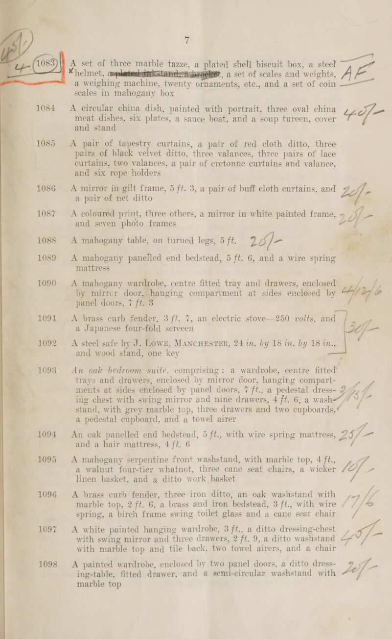   A set of three marble tazze, a plated shell biscuit box, a steel —F *helmet, amy KaLaaneaabraemet, a set of scales and weights, ~~ a weighing machine, tw enty ‘esate etc., and a set of coin scales in mahogany box A circular china dish, painted with portrait, three oval china a meat dishes, six plates, a sauce boat, and a soup tureen, cover and stand A pair of tapestry curtains, a pair of red cloth ditto, three pairs of black velvet ditto, three valances, three pairs of lace curtains, two valances, a pair of cretonne curtains and valance, and six rope holders A mirror in gilt frame, 5 ff. 3, a pair of buff cloth curtains, and ns a pair of net ditto } A coloured print, three others, a mirror in white painted frame, » , $/ ~ and seven photo frames + — ni? *= A mahogany table, on turned legs, 5 ft. 2/]- . A mahogany panelled end bedstead, 5 ft. 6, and a wire spring mattress by mirrer door, hanging compartment at sides enclosed by panel doors, 7 ft. 3 A brass curb fender, 3 ft. 7, an electric stove—250 volts, and I, a Japanese four-fold screeen /— A steel safe by J. Lowr, Mancuester, 24 in. by 18 in. by 18 in., P7 and wood stand, one key r A mahogany wardrobe, centre fitted tray and drawers, enclosed fa 2 ‘tr u/s ~ An oak bedroom suite, comprising: a wardrobe, centre fitted trays and drawers, enclosed by mirror door, hanging compart- ao ments at sides enclosed by panel doors, 7 ft., a pedestal dress- 2p. ing chest with swing mirror and nine drawers, 4 ft. 6, a wash“ °, stand, with grey marble top, three drawers and two cupboards, / a pedestal cupboard, and a towel airer -. An oak panelled end bedstead, 5 ft., with wire spring mattress, a) Vp a and a hair mattress, 4 ft. 6 A mahogany serpentine front washstand, with marble top, 4 ft., A a walnut four-tier whatnot, three cane seat chairs, a wicker Lo linen basket, and a ditto work basket , A brass curb fender, three iron ditto, an oak washstand with /, / marble top, 2 ft. 6, a brass and iron ‘bedstead, 3 ft., with wire / //* spring, a birch frame swing toilet glass and a cane seat chair A white painted hanging w ardrobe, 3 ft., a ditto dressing-chest , a with swing mirror and three drawers, 2 ft. 9, a ditto w ashstand cf with marble top and tile back, two towel airers, and a chair A painted wardrobe, enclosed by two panel doors, a ditto dress- L- ing-table, fitted drawer, and a semi-circular washstand with f marble top