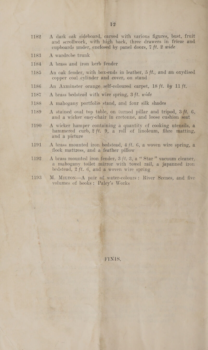1182 1183 1184. 1185 1186 1187 1188 1189 1190 1191 1192 1193 1 A dark oak sideboard, carved with various figures, bust, fruit and scrollwork, with high back, three drawers in frieze and cupboards under, enclosed by panel doors, 7 ft. 2 wide A wardrobe trunk A brass and iron kerb fender An oak fender, with box-ends in leather, 5 ft., and an oxydised copper coal cylinder and cover, on stand An Axminster orange self-coloured carpet, 18 ft. by 11 ft. A brass bedstead with wire spring, 3 ft. wide A mahogany portfolio stand, and four silk shades A stained oval top table, on turned pillar and tripod, 3 f#. 6, and a wicker easy-chair in eretonne, and loose cushion seat A wicker hamper containing a quantity of cooking utensils, a hammered curb, 2 ft. 9, a roll of linoleum, fibre matting, and a picture A brass mounted iron bedstead, 4 ft. 6, a woven wire spring, a flock mattress, and a feather pillow A brass mounted iron fender, 3 /t. 3, a “ Star” vacuum cleaner, a mahogany toilet mirror with towel rail, a japanned iron bedstead, 2 ft. 6, and a woven wire spring M. Mitron—A pair of water-colours: River Seenes, and five volumes of books: Paley’s Works FINIS.