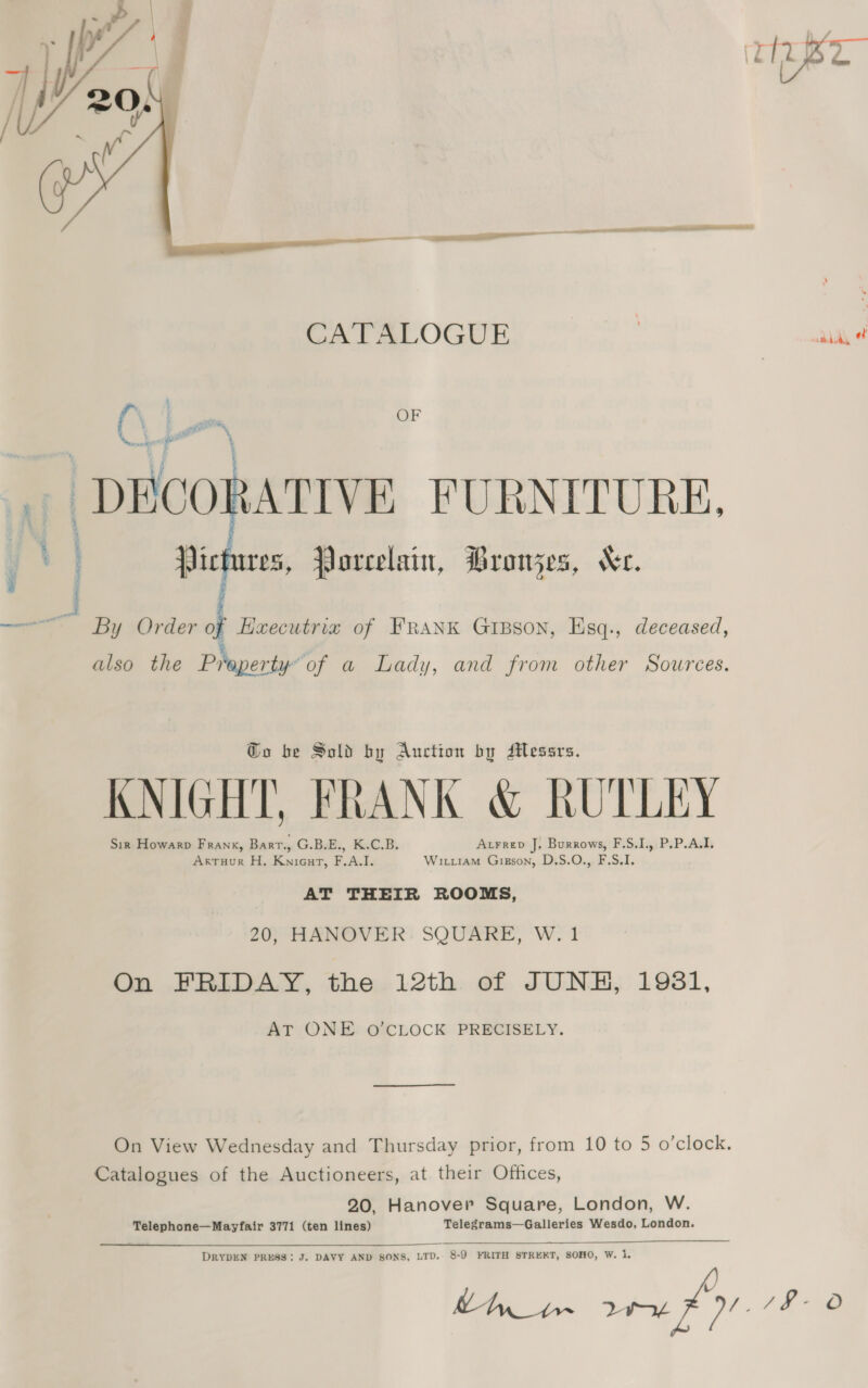  CATALOGUE ) sul O\ Lees OF \ | DECORATIVE FURNITURE, ; t Pictures, Porcelain, Dronjes, Ke.  : } By Order of EHxecutrix of FRANK Gipson, Esq., deceased, % also the Praeperty of a Lady, and from other Sources. Go be Sold by Auction by Messrs. KNIGHT, FRANK &amp; RUTLEY Sir Howarp Frank, Bart., G.BE., K.C.B, Atrrep J. Burrows, F.S.I., P.P.A.I. Arruur H. Knieut, F.A.I. Wirt1am Gigson, D.S.O., F.S.I. AT THEIR ROOMS, 20, HANOVER SQUARE, W. 1 On FRIDAY, the 12th of JUNE, 1981, AT ONE O’CLOCK PRECISELY. On View Wednesday and Thursday prior, from 10 to 5 o’clock. Catalogues of the Auctioneers, at their Offices, 20, Hanover Square, London, W. Telephone—Mayfair 3771 (ten lines) Telegrams—Galleries Wesdo, London.  DRYDEN PRESS: J. DAVY AND SONS, LTD. 8-9 FRITH STRERT, SOHO, W. 1.