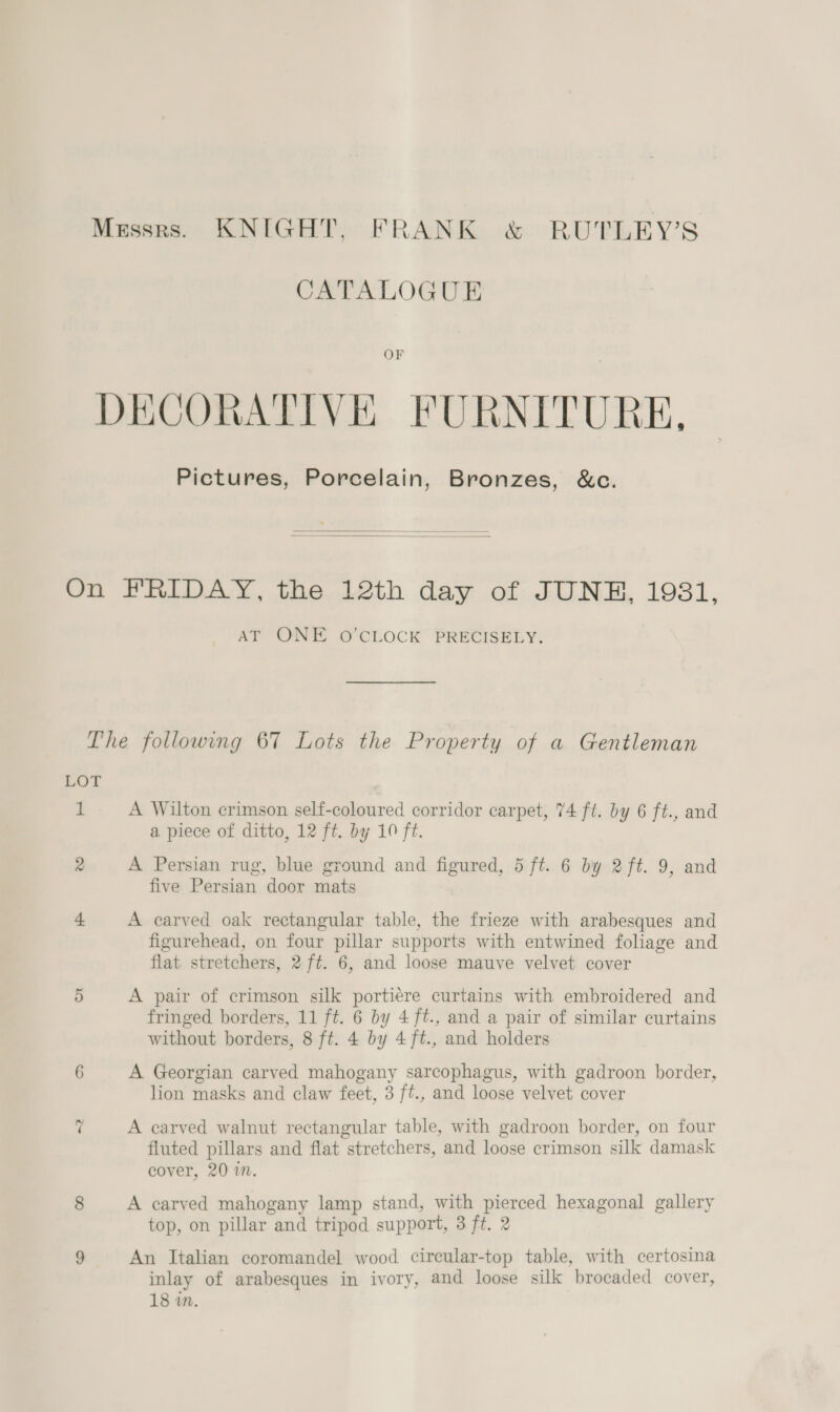 Messrs. KNIGHT, FRANK &amp; RUTLEY’S CATALOGUE OF DECORATIVE FURNITURE, Pictures, Porcelain, Bronzes, &amp;c.   On FRIDAY, the 12th day of JUNE, 1931, AT ONE O'CLOCK’ PRECISELY: The following 67 Lots the Property of a Gentleman LOT 1 A Wilton crimson self-coloured corridor carpet, 74 ft. by 6 ft., and a piece of ditto, 12 ft. by 10 ft. 2 A Persian rug, blue ground and figured, 5 ft. 6 by 2ft. 9, and five Persian door mats 4 A carved oak rectangular table, the frieze with arabesques and figurehead, on four pillar supports with entwined foliage and flat stretchers, 2 ft. 6, and loose mauve velvet cover 5 A pair of crimson silk portiére curtains with embroidered and fringed borders, 11 ft. 6 by 4ft., and a pair of similar curtains without borders, 8 ft. 4 by 4ft., and holders 6 A Georgian carved mahogany sarcophagus, with gadroon border, lion masks and claw feet, 3 ft., and loose velvet cover ~? A carved walnut rectangular table, with gadroon border, on four fluted pillars and flat stretchers, and loose crimson silk damask cover, 20 in. 8 A carved mahogany lamp stand, with pierced hexagonal gallery top, on pillar and tripod support, 3 ft. 2 9 An Italian coromandel wood circular-top table, with certosina inlay of arabesques in ivory, and loose silk brocaded cover, 18 in.